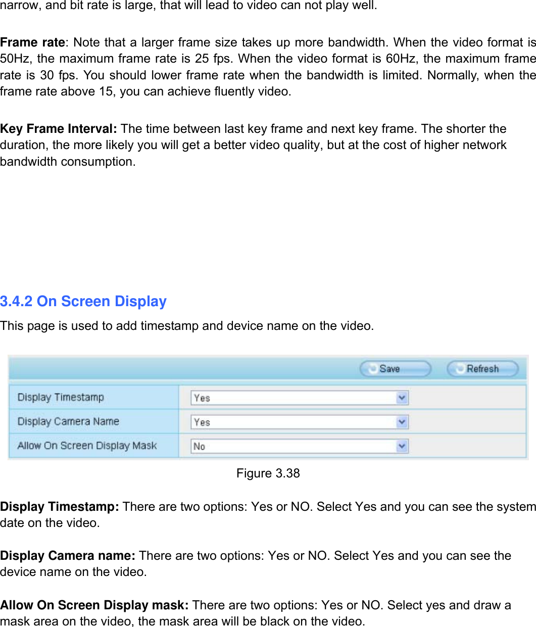                                                        41wwwwww..ffoossccaamm..ccoomm  SShheennzzhheenn  FFoossccaamm  IInntteelllliiggeenntt  TTeecchhnnoollooggyy  CCoo..,,  LLiimmiitteedd  TTeell::  8866  775555  22667744  55666688  FFaaxx::  8866  775555  22667744  55116688                                                                                                                          41           narrow, and bit rate is large, that will lead to video can not play well.    Frame rate: Note that a larger frame size takes up more bandwidth. When the video format is 50Hz, the maximum frame rate is 25 fps. When the video format is 60Hz, the maximum frame rate is 30 fps. You should lower frame rate when the bandwidth is limited. Normally, when the frame rate above 15, you can achieve fluently video.  Key Frame Interval: The time between last key frame and next key frame. The shorter the duration, the more likely you will get a better video quality, but at the cost of higher network bandwidth consumption.     3.4.2 On Screen Display This page is used to add timestamp and device name on the video.   Figure 3.38  Display Timestamp: There are two options: Yes or NO. Select Yes and you can see the system date on the video.  Display Camera name: There are two options: Yes or NO. Select Yes and you can see the device name on the video.  Allow On Screen Display mask: There are two options: Yes or NO. Select yes and draw a mask area on the video, the mask area will be black on the video. 