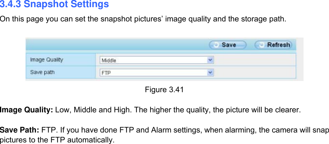                                                       43wwwwww..ffoossccaamm..ccoomm  SShheennzzhheenn  FFoossccaamm  IInntteelllliiggeenntt  TTeecchhnnoollooggyy  CCoo..,,  LLiimmiitteedd  TTeell::  8866  775555  22667744  55666688  FFaaxx::  8866  775555  22667744  55116688                                                                                                                          43           3.4.3 Snapshot Settings On this page you can set the snapshot pictures&rsquo; image quality and the storage path.   Figure 3.41  Image Quality: Low, Middle and High. The higher the quality, the picture will be clearer.  Save Path: FTP. If you have done FTP and Alarm settings, when alarming, the camera will snap pictures to the FTP automatically.                                 