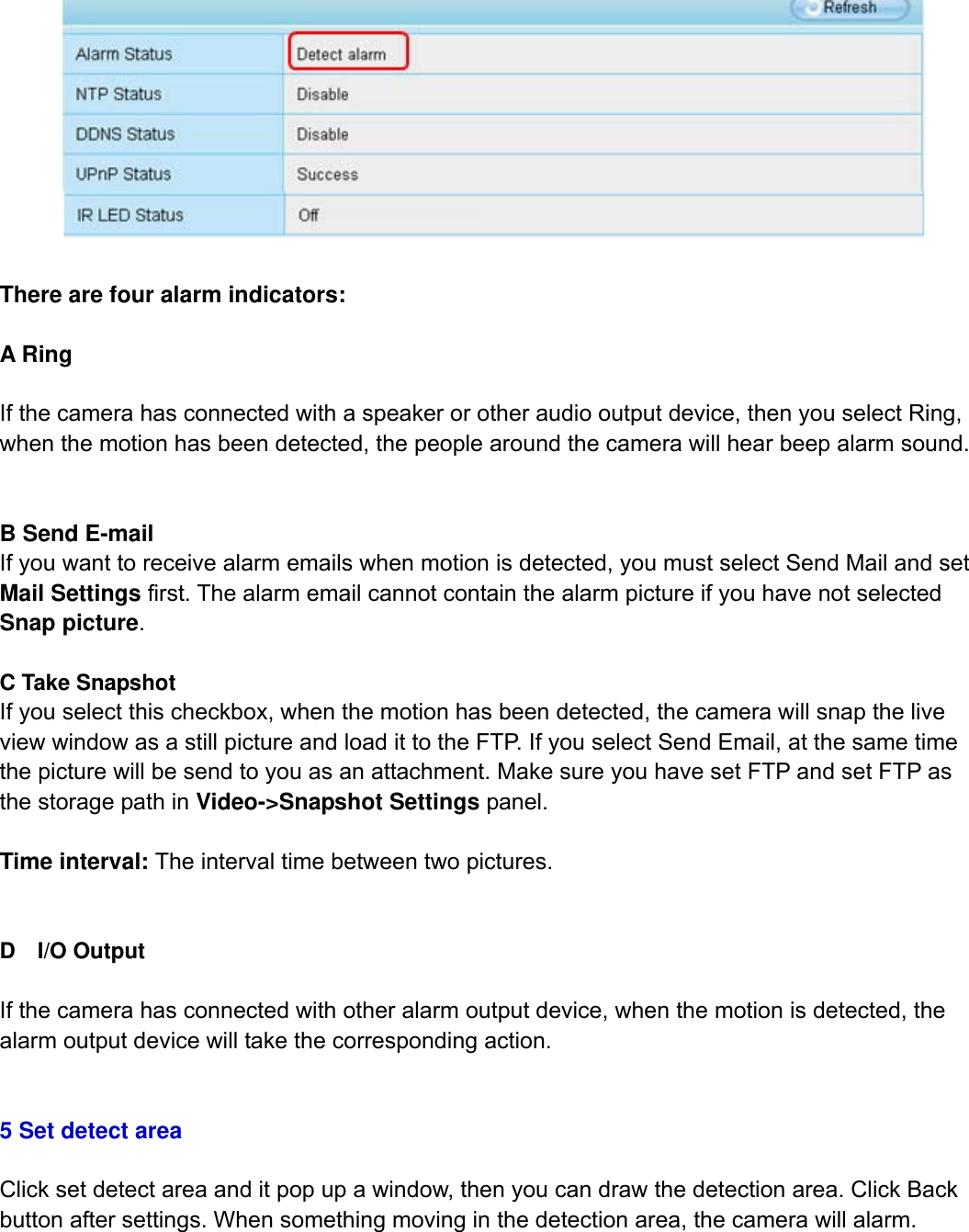                                                        45wwwwww..ffoossccaamm..ccoomm  SShheennzzhheenn  FFoossccaamm  IInntteelllliiggeenntt  TTeecchhnnoollooggyy  CCoo..,,  LLiimmiitteedd  TTeell::  8866  775555  22667744  55666688  FFaaxx::  8866  775555  22667744  55116688                                                                                                                          45              There are four alarm indicators:   A Ring    If the camera has connected with a speaker or other audio output device, then you select Ring, when the motion has been detected, the people around the camera will hear beep alarm sound.   B Send E-mail If you want to receive alarm emails when motion is detected, you must select Send Mail and set Mail Settings first. The alarm email cannot contain the alarm picture if you have not selected Snap picture.  C Take Snapshot If you select this checkbox, when the motion has been detected, the camera will snap the live view window as a still picture and load it to the FTP. If you select Send Email, at the same time the picture will be send to you as an attachment. Make sure you have set FTP and set FTP as the storage path in Video->Snapshot Settings panel.  Time interval: The interval time between two pictures.   D  I/O Output  If the camera has connected with other alarm output device, when the motion is detected, the alarm output device will take the corresponding action.     5 Set detect area  Click set detect area and it pop up a window, then you can draw the detection area. Click Back button after settings. When something moving in the detection area, the camera will alarm.  