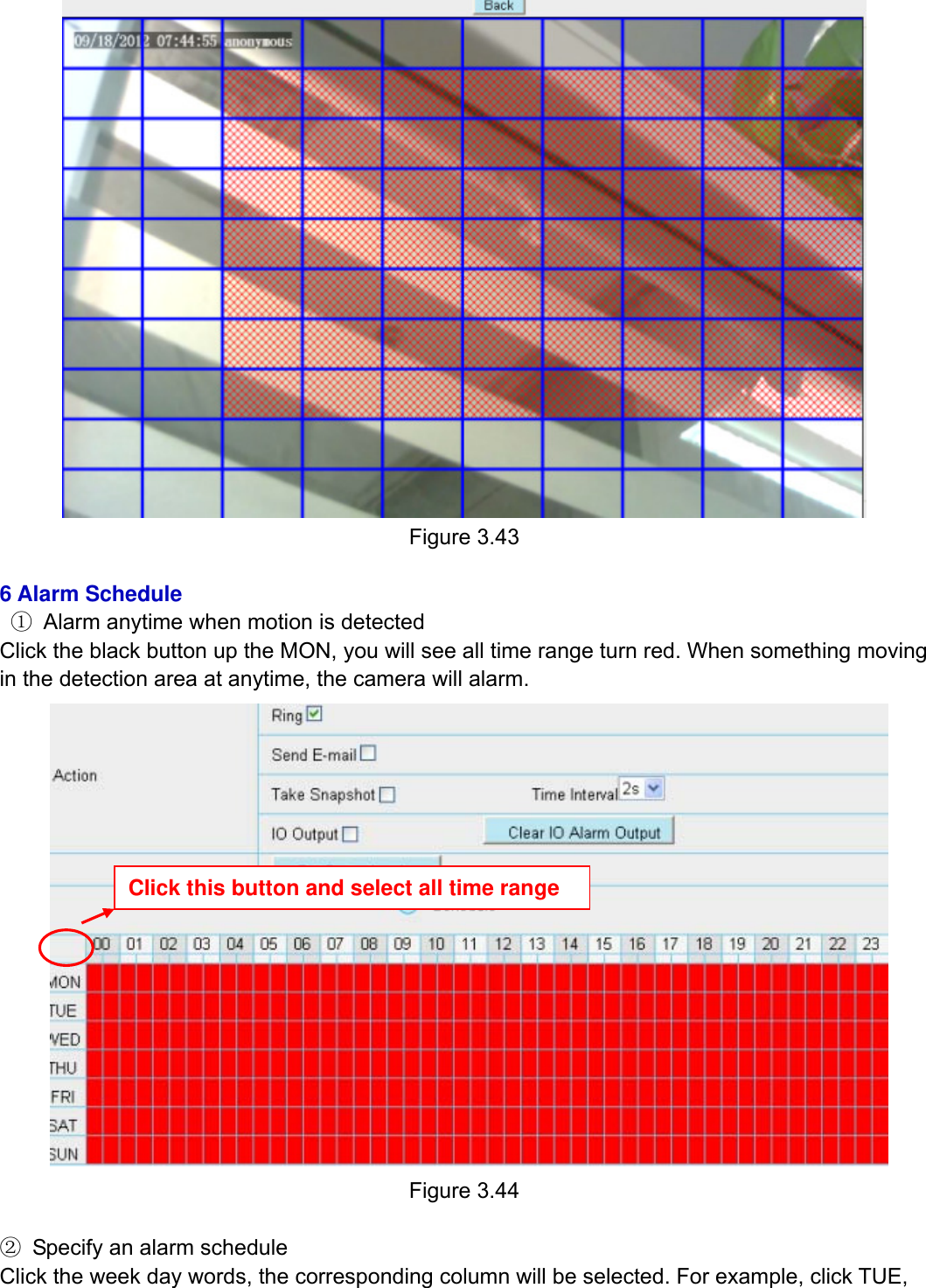                                                       46wwwwww..ffoossccaamm..ccoomm  SShheennzzhheenn  FFoossccaamm  IInntteelllliiggeenntt  TTeecchhnnoollooggyy  CCoo..,,  LLiimmiitteedd  TTeell::  8866  775555  22667744  55666688  FFaaxx::  8866  775555  22667744  55116688                                                                                                                          46            Figure 3.43  6 Alarm Schedule  ①  Alarm anytime when motion is detected Click the black button up the MON, you will see all time range turn red. When something moving in the detection area at anytime, the camera will alarm.   Figure 3.44  ②  Specify an alarm schedule Click the week day words, the corresponding column will be selected. For example, click TUE, Click this button and select all time range 