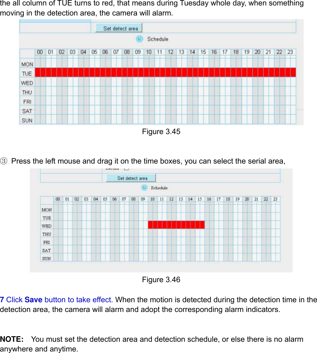                                                        47wwwwww..ffoossccaamm..ccoomm  SShheennzzhheenn  FFoossccaamm  IInntteelllliiggeenntt  TTeecchhnnoollooggyy  CCoo..,,  LLiimmiitteedd  TTeell::  8866  775555  22667744  55666688  FFaaxx::  8866  775555  22667744  55116688                                                                                                                          47           the all column of TUE turns to red, that means during Tuesday whole day, when something moving in the detection area, the camera will alarm.  Figure 3.45   ③ Press the left mouse and drag it on the time boxes, you can select the serial area,  Figure 3.46  7 Click Save button to take effect. When the motion is detected during the detection time in the detection area, the camera will alarm and adopt the corresponding alarm indicators.   NOTE:    You must set the detection area and detection schedule, or else there is no alarm anywhere and anytime.          