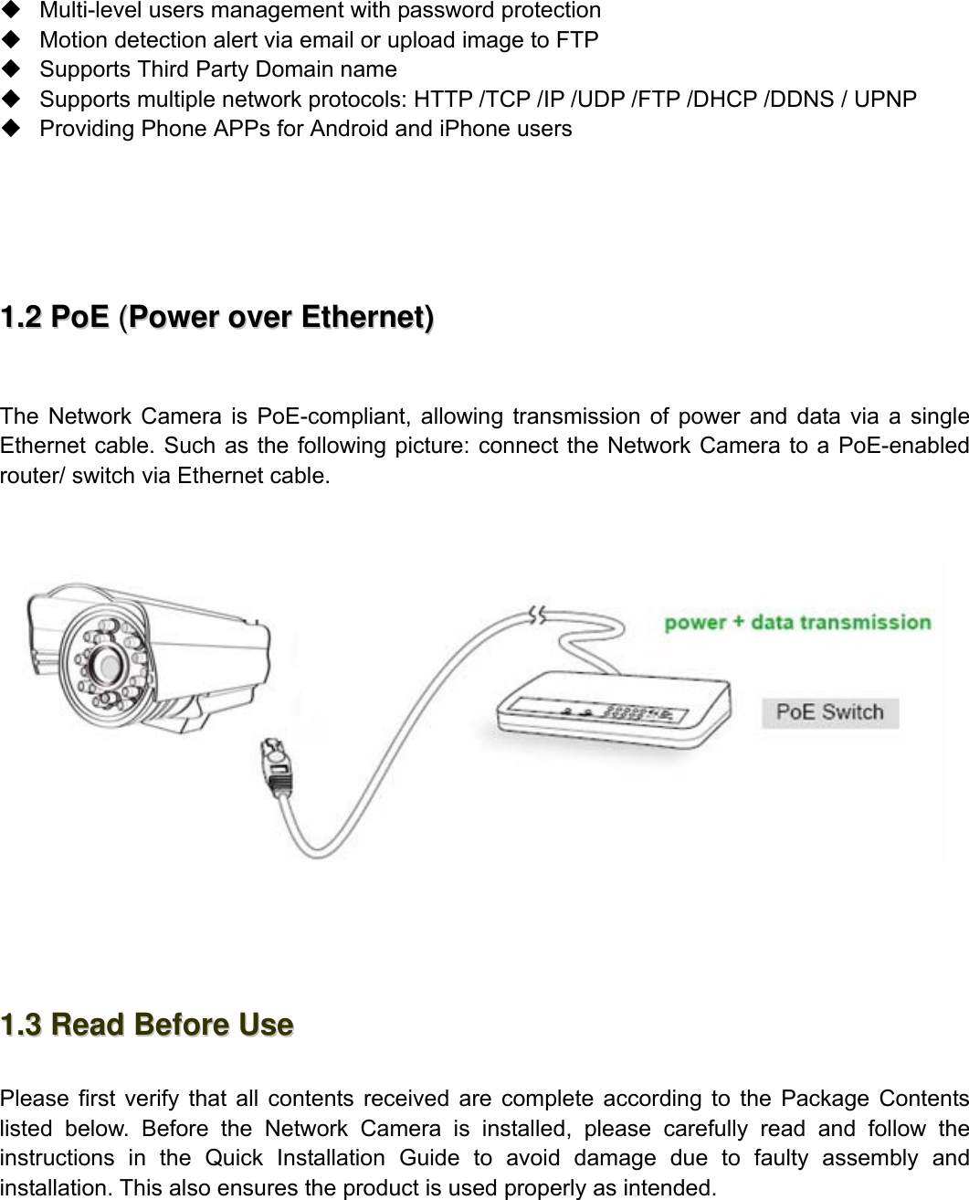                                                       4wwwwww..ffoossccaamm..ccoomm  SShheennzzhheenn  FFoossccaamm  IInntteelllliiggeenntt  TTeecchhnnoollooggyy  CCoo..,,  LLiimmiitteedd  TTeell::  8866  775555  22667744  55666688  FFaaxx::  8866  775555  22667744  55116688                                                                                                                          4              Multi-level users management with password protection   Motion detection alert via email or upload image to FTP   Supports Third Party Domain name     Supports multiple network protocols: HTTP /TCP /IP /UDP /FTP /DHCP /DDNS / UPNP   Providing Phone APPs for Android and iPhone users       11..22  PPooEE  ((PPoowweerr  oovveerr  EEtthheerrnneett))   The Network Camera is PoE-compliant, allowing transmission of power and data via a single Ethernet cable. Such as the following picture: connect the Network Camera to a PoE-enabled router/ switch via Ethernet cable.        11..33  RReeaadd  BBeeffoorree  UUssee   Please first verify that all contents received are complete according to the Package Contents listed below. Before the Network Camera is installed, please carefully read and follow the instructions in the Quick Installation Guide to avoid damage due to faulty assembly and installation. This also ensures the product is used properly as intended.   