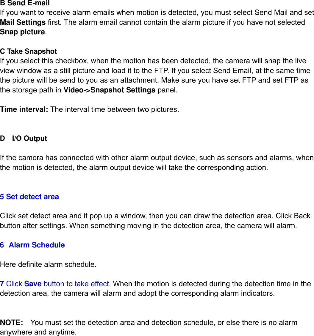                                                        49wwwwww..ffoossccaamm..ccoomm  SShheennzzhheenn  FFoossccaamm  IInntteelllliiggeenntt  TTeecchhnnoollooggyy  CCoo..,,  LLiimmiitteedd  TTeell::  8866  775555  22667744  55666688  FFaaxx::  8866  775555  22667744  55116688                                                                                                                          49           B Send E-mail If you want to receive alarm emails when motion is detected, you must select Send Mail and set Mail Settings first. The alarm email cannot contain the alarm picture if you have not selected Snap picture.  C Take Snapshot If you select this checkbox, when the motion has been detected, the camera will snap the live view window as a still picture and load it to the FTP. If you select Send Email, at the same time the picture will be send to you as an attachment. Make sure you have set FTP and set FTP as the storage path in Video->Snapshot Settings panel.  Time interval: The interval time between two pictures.   D  I/O Output  If the camera has connected with other alarm output device, such as sensors and alarms, when the motion is detected, the alarm output device will take the corresponding action.     5 Set detect area  Click set detect area and it pop up a window, then you can draw the detection area. Click Back button after settings. When something moving in the detection area, the camera will alarm.  6 Alarm Schedule  Here definite alarm schedule.  7 Click Save button to take effect. When the motion is detected during the detection time in the detection area, the camera will alarm and adopt the corresponding alarm indicators.   NOTE:    You must set the detection area and detection schedule, or else there is no alarm anywhere and anytime.            