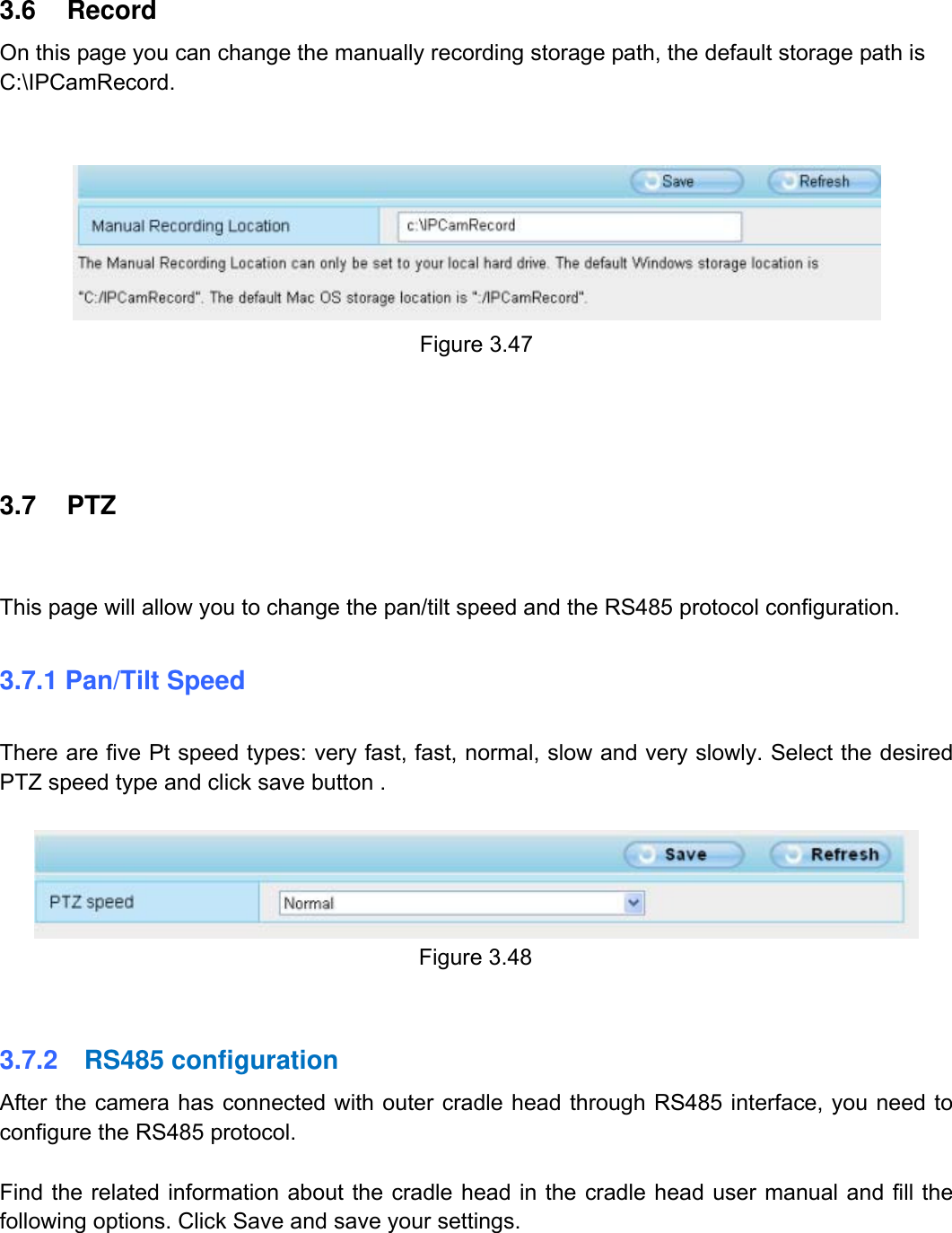                                                        50wwwwww..ffoossccaamm..ccoomm  SShheennzzhheenn  FFoossccaamm  IInntteelllliiggeenntt  TTeecchhnnoollooggyy  CCoo..,,  LLiimmiitteedd  TTeell::  8866  775555  22667744  55666688  FFaaxx::  8866  775555  22667744  55116688                                                                                                                          50           3.6 Record On this page you can change the manually recording storage path, the default storage path is C:\IPCamRecord.     Figure 3.47     3.7 PTZ  This page will allow you to change the pan/tilt speed and the RS485 protocol configuration.  3.7.1 Pan/Tilt Speed  There are five Pt speed types: very fast, fast, normal, slow and very slowly. Select the desired PTZ speed type and click save button .   Figure 3.48   3.7.2  RS485 configuration After the camera has connected with outer cradle head through RS485 interface, you need to configure the RS485 protocol.  Find the related information about the cradle head in the cradle head user manual and fill the following options. Click Save and save your settings.  