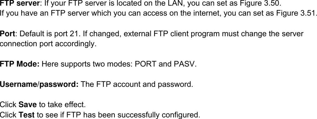                                                        52wwwwww..ffoossccaamm..ccoomm  SShheennzzhheenn  FFoossccaamm  IInntteelllliiggeenntt  TTeecchhnnoollooggyy  CCoo..,,  LLiimmiitteedd  TTeell::  8866  775555  22667744  55666688  FFaaxx::  8866  775555  22667744  55116688                                                                                                                          52            FTP server: If your FTP server is located on the LAN, you can set as Figure 3.50.   If you have an FTP server which you can access on the internet, you can set as Figure 3.51.    Port: Default is port 21. If changed, external FTP client program must change the server connection port accordingly.  FTP Mode: Here supports two modes: PORT and PASV.  Username/password: The FTP account and password.  Click Save to take effect. Click Test to see if FTP has been successfully configured.                 