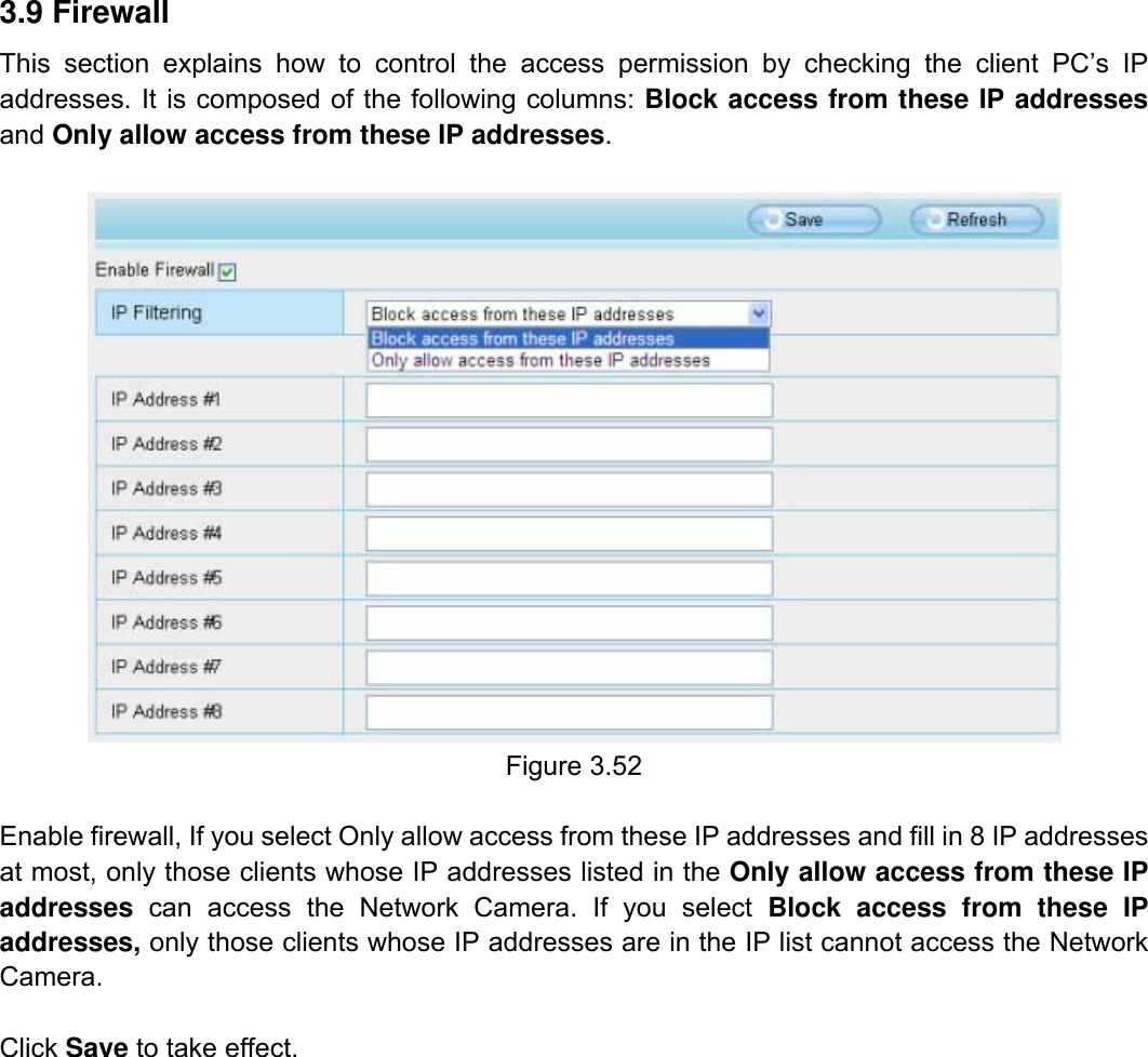                                                        53wwwwww..ffoossccaamm..ccoomm  SShheennzzhheenn  FFoossccaamm  IInntteelllliiggeenntt  TTeecchhnnoollooggyy  CCoo..,,  LLiimmiitteedd  TTeell::  8866  775555  22667744  55666688  FFaaxx::  8866  775555  22667744  55116688                                                                                                                          53           3.9 Firewall   This section explains how to control the access permission by checking the client PC&rsquo;s IP addresses. It is composed of the following columns: Block access from these IP addresses and Only allow access from these IP addresses.   Figure 3.52  Enable firewall, If you select Only allow access from these IP addresses and fill in 8 IP addresses at most, only those clients whose IP addresses listed in the Only allow access from these IP addresses  can access the Network Camera. If you select Block access from these IP addresses, only those clients whose IP addresses are in the IP list cannot access the Network Camera.  Click Save to take effect.                