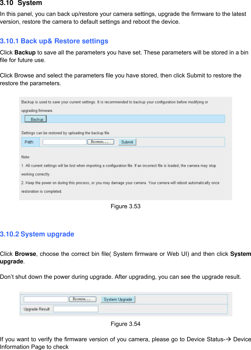                                                        54wwwwww..ffoossccaamm..ccoomm  SShheennzzhheenn  FFoossccaamm  IInntteelllliiggeenntt  TTeecchhnnoollooggyy  CCoo..,,  LLiimmiitteedd  TTeell::  8866  775555  22667744  55666688  FFaaxx::  8866  775555  22667744  55116688                                                                                                                          54           3.10 System In this panel, you can back up/restore your camera settings, upgrade the firmware to the latest version, restore the camera to default settings and reboot the device.  3.10.1 Back up&amp; Restore settings Click Backup to save all the parameters you have set. These parameters will be stored in a bin file for future use.  Click Browse and select the parameters file you have stored, then click Submit to restore the restore the parameters.   Figure 3.53  3.10.2 System upgrade  Click Browse, choose the correct bin file( System firmware or Web UI) and then click System upgrade.   Don&rsquo;t shut down the power during upgrade. After upgrading, you can see the upgrade result.   Figure 3.54  If you want to verify the firmware version of you camera, please go to Device Status-&AElig; Device Information Page to check 
