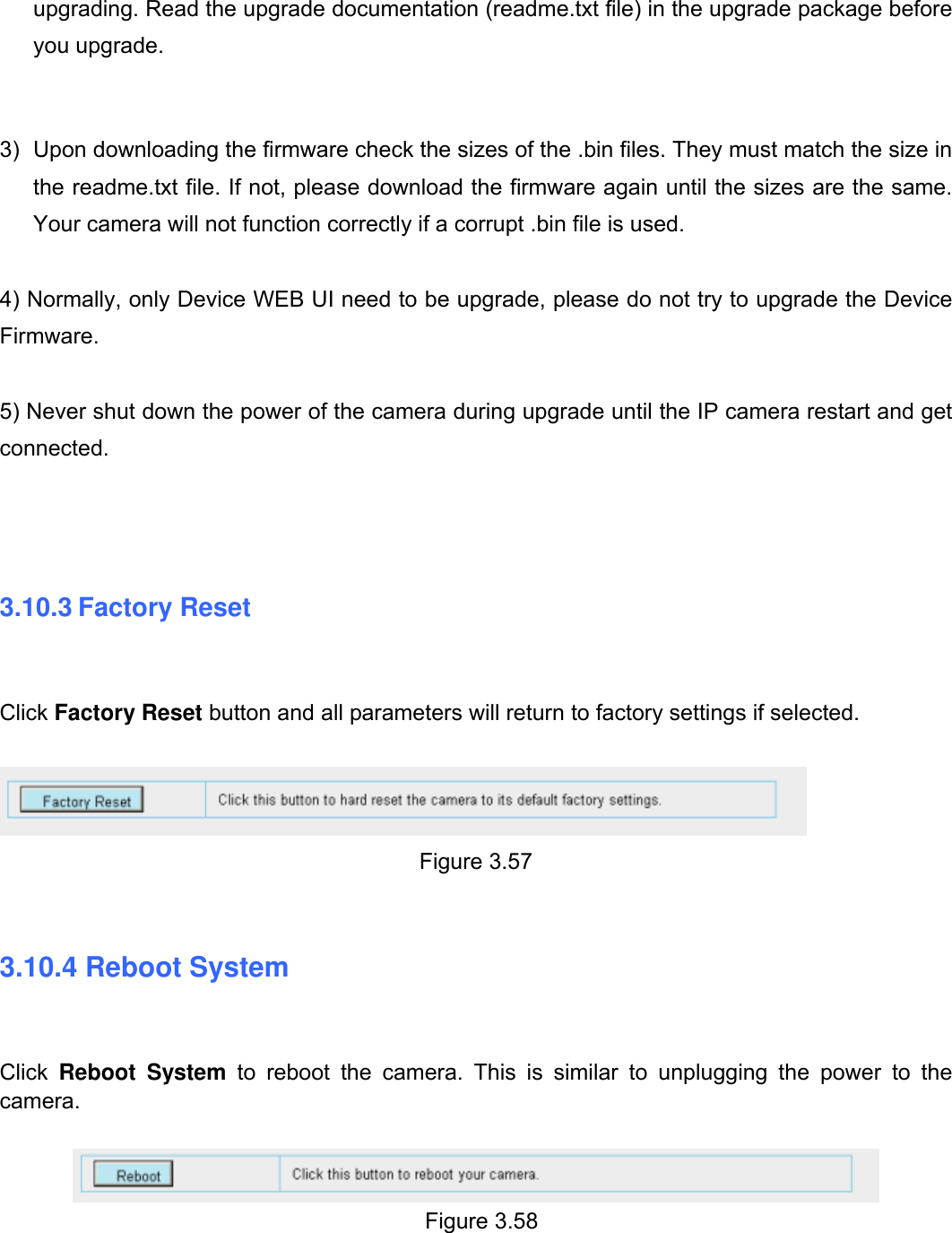                                                       56wwwwww..ffoossccaamm..ccoomm  SShheennzzhheenn  FFoossccaamm  IInntteelllliiggeenntt  TTeecchhnnoollooggyy  CCoo..,,  LLiimmiitteedd  TTeell::  8866  775555  22667744  55666688  FFaaxx::  8866  775555  22667744  55116688                                                                                                                          56           upgrading. Read the upgrade documentation (readme.txt file) in the upgrade package before you upgrade.   3)  Upon downloading the firmware check the sizes of the .bin files. They must match the size in the readme.txt file. If not, please download the firmware again until the sizes are the same. Your camera will not function correctly if a corrupt .bin file is used.  4) Normally, only Device WEB UI need to be upgrade, please do not try to upgrade the Device Firmware.  5) Never shut down the power of the camera during upgrade until the IP camera restart and get connected.    3.10.3 Factory Reset  Click Factory Reset button and all parameters will return to factory settings if selected.   Figure 3.57   3.10.4 Reboot System  Click  Reboot System to reboot the camera. This is similar to unplugging the power to the camera.    Figure 3.58   