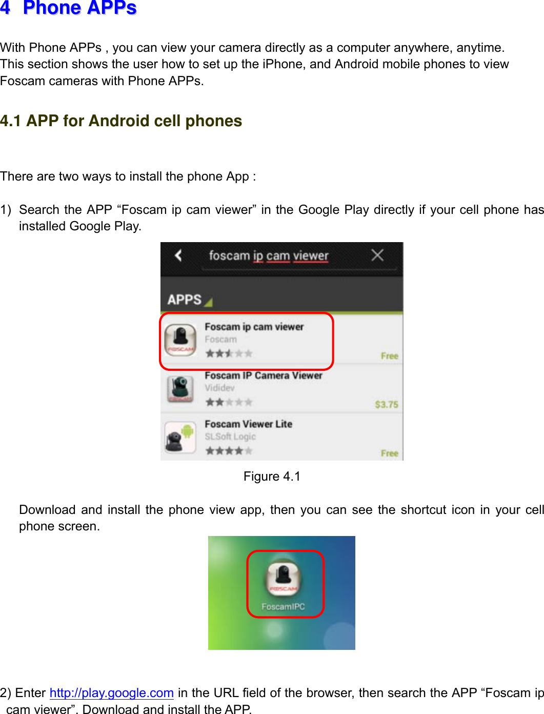                                                        57wwwwww..ffoossccaamm..ccoomm  SShheennzzhheenn  FFoossccaamm  IInntteelllliiggeenntt  TTeecchhnnoollooggyy  CCoo..,,  LLiimmiitteedd  TTeell::  8866  775555  22667744  55666688  FFaaxx::  8866  775555  22667744  55116688                                                                                                                          57           44  PPhhoonnee  AAPPPPss  With Phone APPs , you can view your camera directly as a computer anywhere, anytime.         This section shows the user how to set up the iPhone, and Android mobile phones to view Foscam cameras with Phone APPs. 4.1 APP for Android cell phones  There are two ways to install the phone App :  1)  Search the APP &ldquo;Foscam ip cam viewer&rdquo; in the Google Play directly if your cell phone has installed Google Play.  Figure 4.1  Download and install the phone view app, then you can see the shortcut icon in your cell phone screen.    2) Enter http://play.google.com in the URL field of the browser, then search the APP &ldquo;Foscam ip cam viewer&rdquo;. Download and install the APP.   
