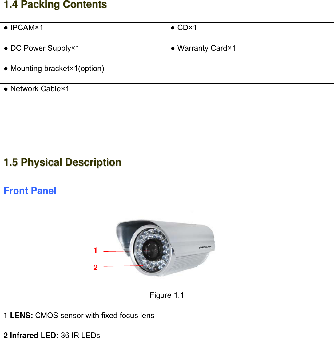                                                        5wwwwww..ffoossccaamm..ccoomm  SShheennzzhheenn  FFoossccaamm  IInntteelllliiggeenntt  TTeecchhnnoollooggyy  CCoo..,,  LLiimmiitteedd  TTeell::  8866  775555  22667744  55666688  FFaaxx::  8866  775555  22667744  55116688                                                                                                                          5             11..44  PPaacckkiinngg  CCoonntteennttss  ● IPCAM&times;1  ● CD&times;1  ● DC Power Supply&times;1  ● Warranty Card&times;1 ● Mounting bracket&times;1(option)   ● Network Cable&times;1       11..55  PPhhyyssiiccaall  DDeessccrriippttiioonn  Front Panel             Figure 1.1  1 LENS: CMOS sensor with fixed focus lens  2 Infrared LED: 36 IR LEDs            1 2 