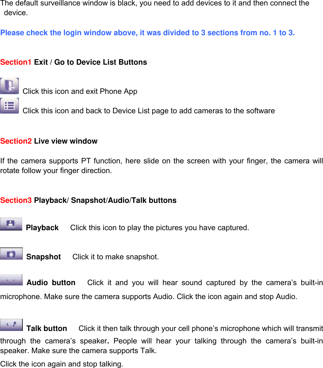                                                        59wwwwww..ffoossccaamm..ccoomm  SShheennzzhheenn  FFoossccaamm  IInntteelllliiggeenntt  TTeecchhnnoollooggyy  CCoo..,,  LLiimmiitteedd  TTeell::  8866  775555  22667744  55666688  FFaaxx::  8866  775555  22667744  55116688                                                                                                                          59            The default surveillance window is black, you need to add devices to it and then connect the device.  Please check the login window above, it was divided to 3 sections from no. 1 to 3.   Section1 Exit / Go to Device List Buttons   Click this icon and exit Phone App  Click this icon and back to Device List page to add cameras to the software   Section2 Live view window  If the camera supports PT function, here slide on the screen with your finger, the camera will rotate follow your finger direction.     Section3 Playback/ Snapshot/Audio/Talk buttons   Playback   Click this icon to play the pictures you have captured.   Snapshot   Click it to make snapshot.   Audio button   Click it and you will hear sound captured by the camera&rsquo;s built-in microphone. Make sure the camera supports Audio. Click the icon again and stop Audio.   Talk button      Click it then talk through your cell phone&rsquo;s microphone which will transmit through the camera&rsquo;s speaker. People will hear your talking through the camera&rsquo;s built-in speaker. Make sure the camera supports Talk. Click the icon again and stop talking.        