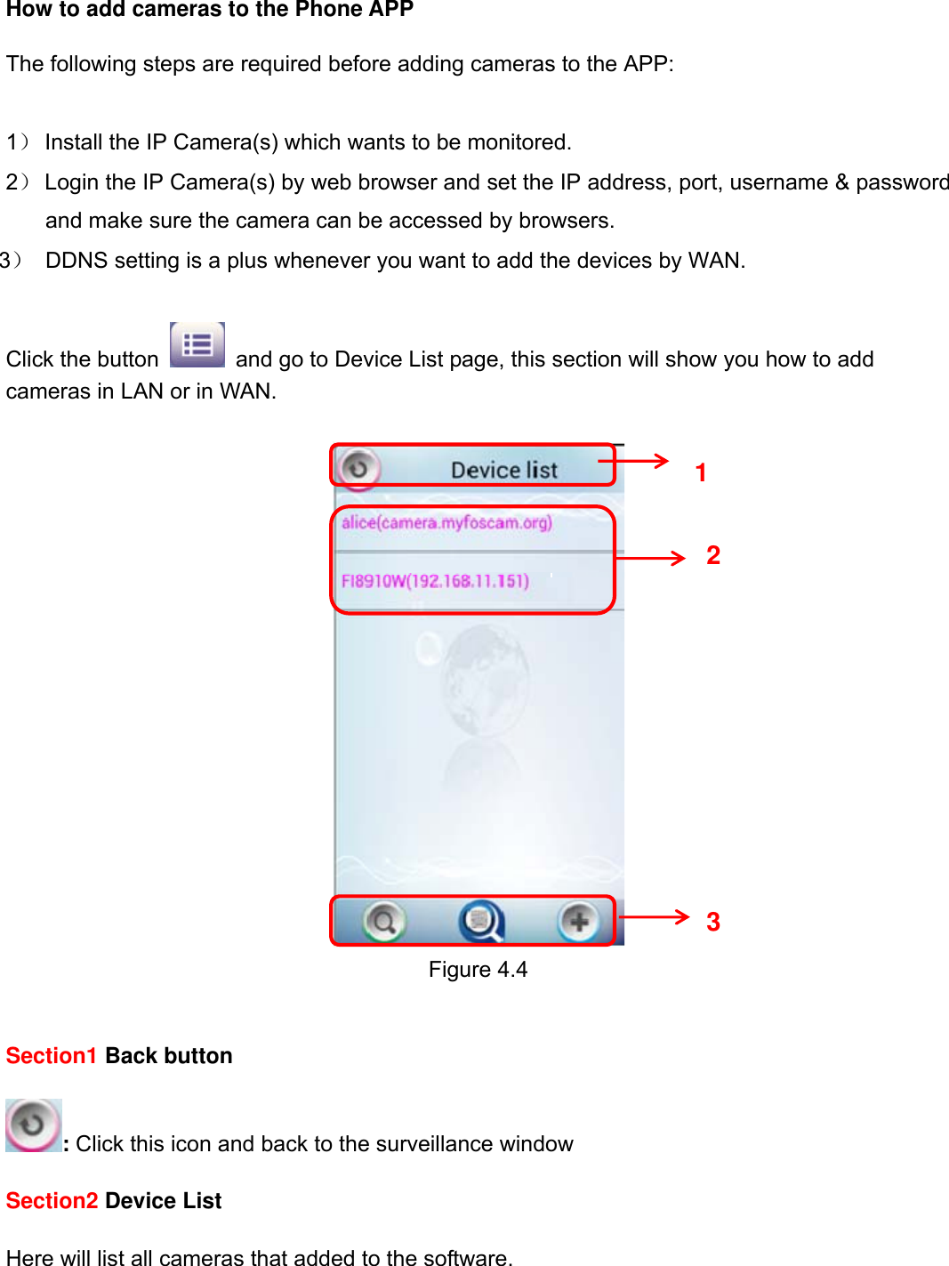                                                        60wwwwww..ffoossccaamm..ccoomm  SShheennzzhheenn  FFoossccaamm  IInntteelllliiggeenntt  TTeecchhnnoollooggyy  CCoo..,,  LLiimmiitteedd  TTeell::  8866  775555  22667744  55666688  FFaaxx::  8866  775555  22667744  55116688                                                                                                                          60           How to add cameras to the Phone APP  The following steps are required before adding cameras to the APP:    1） Install the IP Camera(s) which wants to be monitored. 2） Login the IP Camera(s) by web browser and set the IP address, port, username &amp; password and make sure the camera can be accessed by browsers. 3）  DDNS setting is a plus whenever you want to add the devices by WAN.  Click the button    and go to Device List page, this section will show you how to add cameras in LAN or in WAN.   Figure 4.4   Section1 Back button  : Click this icon and back to the surveillance window  Section2 Device List  Here will list all cameras that added to the software.   1 2 3 