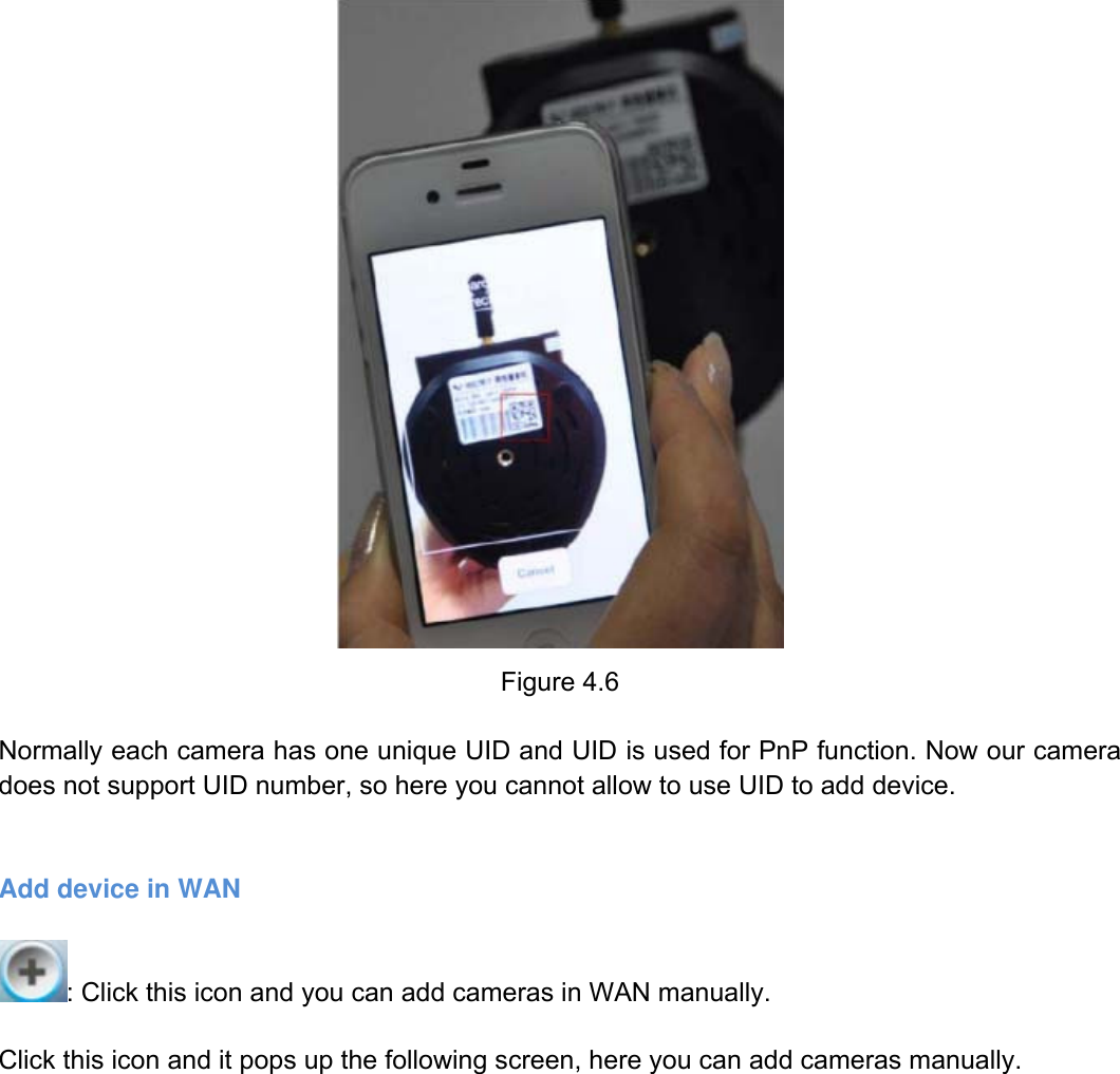                                                        62wwwwww..ffoossccaamm..ccoomm  SShheennzzhheenn  FFoossccaamm  IInntteelllliiggeenntt  TTeecchhnnoollooggyy  CCoo..,,  LLiimmiitteedd  TTeell::  8866  775555  22667744  55666688  FFaaxx::  8866  775555  22667744  55116688                                                                                                                          62            Figure 4.6  Normally each camera has one unique UID and UID is used for PnP function. Now our camera does not support UID number, so here you cannot allow to use UID to add device.   Add device in WAN  : Click this icon and you can add cameras in WAN manually.  Click this icon and it pops up the following screen, here you can add cameras manually.     