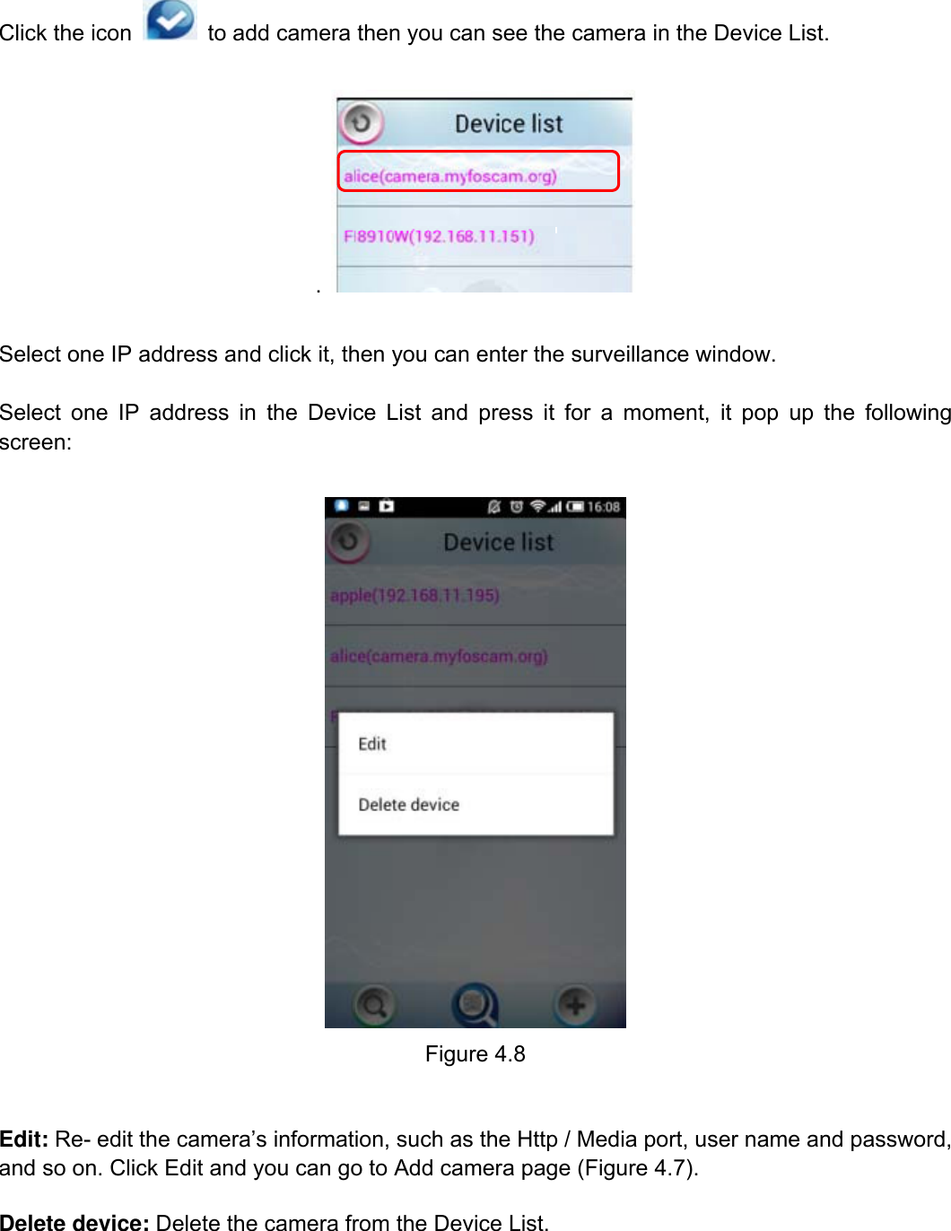                                                        64wwwwww..ffoossccaamm..ccoomm  SShheennzzhheenn  FFoossccaamm  IInntteelllliiggeenntt  TTeecchhnnoollooggyy  CCoo..,,  LLiimmiitteedd  TTeell::  8866  775555  22667744  55666688  FFaaxx::  8866  775555  22667744  55116688                                                                                                                          64           Click the icon    to add camera then you can see the camera in the Device List.  .    Select one IP address and click it, then you can enter the surveillance window.    Select one IP address in the Device List and press it for a moment, it pop up the following screen:   Figure 4.8  Edit: Re- edit the camera&rsquo;s information, such as the Http / Media port, user name and password, and so on. Click Edit and you can go to Add camera page (Figure 4.7). Delete device: Delete the camera from the Device List.   