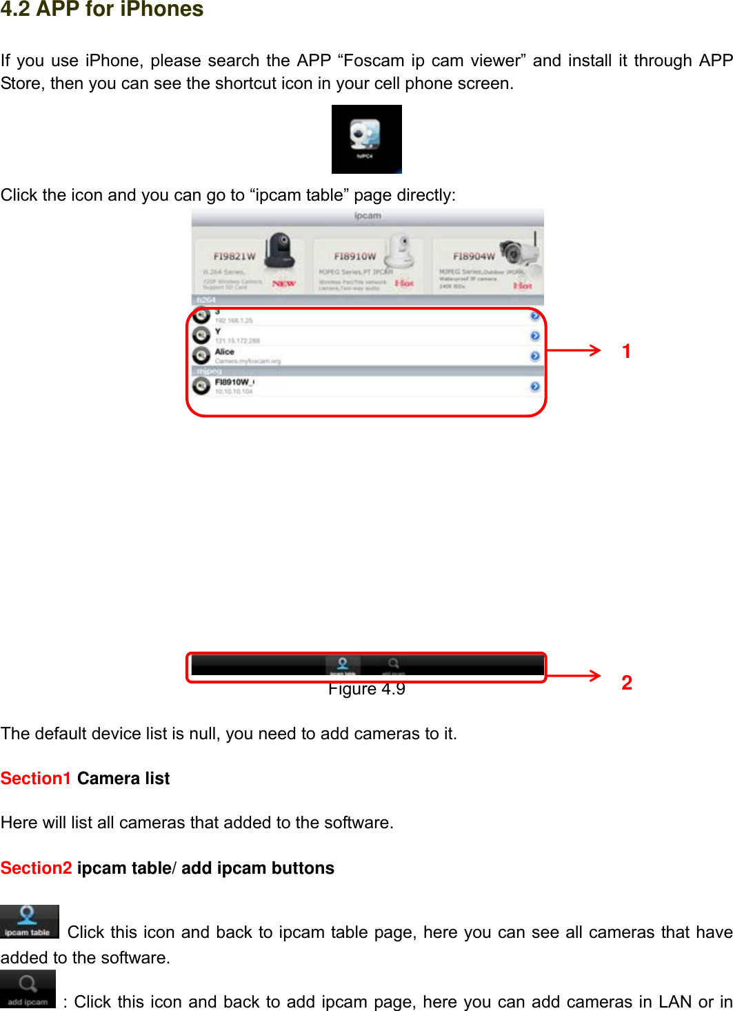                                                        65wwwwww..ffoossccaamm..ccoomm  SShheennzzhheenn  FFoossccaamm  IInntteelllliiggeenntt  TTeecchhnnoollooggyy  CCoo..,,  LLiimmiitteedd  TTeell::  8866  775555  22667744  55666688  FFaaxx::  8866  775555  22667744  55116688                                                                                                                          65           4.2 APP for iPhones If you use iPhone, please search the APP &ldquo;Foscam ip cam viewer&rdquo; and install it through APP Store, then you can see the shortcut icon in your cell phone screen.  Click the icon and you can go to &ldquo;ipcam table&rdquo; page directly:  Figure 4.9  The default device list is null, you need to add cameras to it.  Section1 Camera list  Here will list all cameras that added to the software.  Section2 ipcam table/ add ipcam buttons      Click this icon and back to ipcam table page, here you can see all cameras that have added to the software.  : Click this icon and back to add ipcam page, here you can add cameras in LAN or in 1 2 