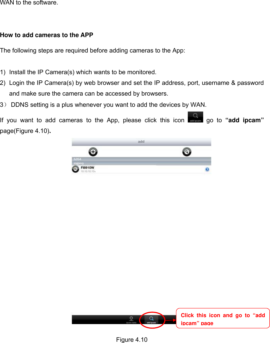                                                        66wwwwww..ffoossccaamm..ccoomm  SShheennzzhheenn  FFoossccaamm  IInntteelllliiggeenntt  TTeecchhnnoollooggyy  CCoo..,,  LLiimmiitteedd  TTeell::  8866  775555  22667744  55666688  FFaaxx::  8866  775555  22667744  55116688                                                                                                                          66           WAN to the software.    How to add cameras to the APP  The following steps are required before adding cameras to the App:    1)  Install the IP Camera(s) which wants to be monitored. 2)  Login the IP Camera(s) by web browser and set the IP address, port, username &amp; password and make sure the camera can be accessed by browsers. 3） DDNS setting is a plus whenever you want to add the devices by WAN. If you want to add cameras to the App, please click this icon   go to &ldquo;add ipcam&rdquo; page(Figure 4.10).   Figure 4.10                               Click this icon and go to &ldquo;add ipcam&rdquo; page 