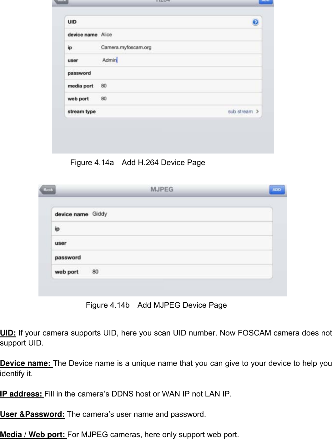                                                        68wwwwww..ffoossccaamm..ccoomm  SShheennzzhheenn  FFoossccaamm  IInntteelllliiggeenntt  TTeecchhnnoollooggyy  CCoo..,,  LLiimmiitteedd  TTeell::  8866  775555  22667744  55666688  FFaaxx::  8866  775555  22667744  55116688                                                                                                                          68            Figure 4.14a    Add H.264 Device Page   Figure 4.14b    Add MJPEG Device Page  UID: If your camera supports UID, here you scan UID number. Now FOSCAM camera does not support UID.  Device name: The Device name is a unique name that you can give to your device to help you identify it.  IP address: Fill in the camera&rsquo;s DDNS host or WAN IP not LAN IP.  User &amp;Password: The camera&rsquo;s user name and password.  Media / Web port: For MJPEG cameras, here only support web port.   