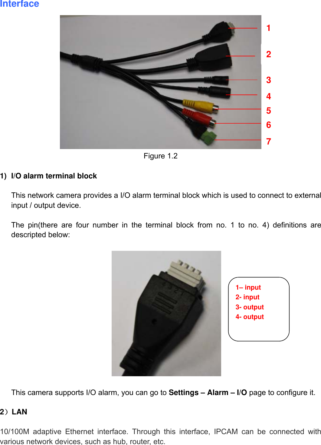                                                        6wwwwww..ffoossccaamm..ccoomm  SShheennzzhheenn  FFoossccaamm  IInntteelllliiggeenntt  TTeecchhnnoollooggyy  CCoo..,,  LLiimmiitteedd  TTeell::  8866  775555  22667744  55666688  FFaaxx::  8866  775555  22667744  55116688                                                                                                                          6             Interface   Figure 1.2  1)  I/O alarm terminal block  This network camera provides a I/O alarm terminal block which is used to connect to external input / output device.    The pin(there are four number in the terminal block from no. 1 to no. 4) definitions are descripted below:    This camera supports I/O alarm, you can go to Settings &ndash; Alarm &ndash; I/O page to configure it.  2）LAN  10/100M adaptive Ethernet interface. Through this interface, IPCAM can be connected with various network devices, such as hub, router, etc. 1 2 3 4 5 6 7 1&ndash; input 2- input 3- output 4- output 