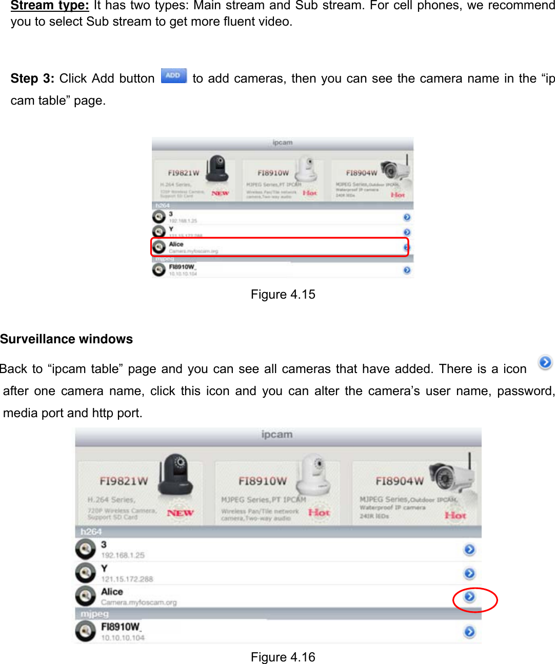                                                        69wwwwww..ffoossccaamm..ccoomm  SShheennzzhheenn  FFoossccaamm  IInntteelllliiggeenntt  TTeecchhnnoollooggyy  CCoo..,,  LLiimmiitteedd  TTeell::  8866  775555  22667744  55666688  FFaaxx::  8866  775555  22667744  55116688                                                                                                                          69           Stream type: It has two types: Main stream and Sub stream. For cell phones, we recommend you to select Sub stream to get more fluent video.   Step 3: Click Add button   to add cameras, then you can see the camera name in the &ldquo;ip cam table&rdquo; page.   Figure 4.15  Surveillance windows Back to &ldquo;ipcam table&rdquo; page and you can see all cameras that have added. There is a icon   after one camera name, click this icon and you can alter the camera&rsquo;s user name, password, media port and http port.  Figure 4.16  