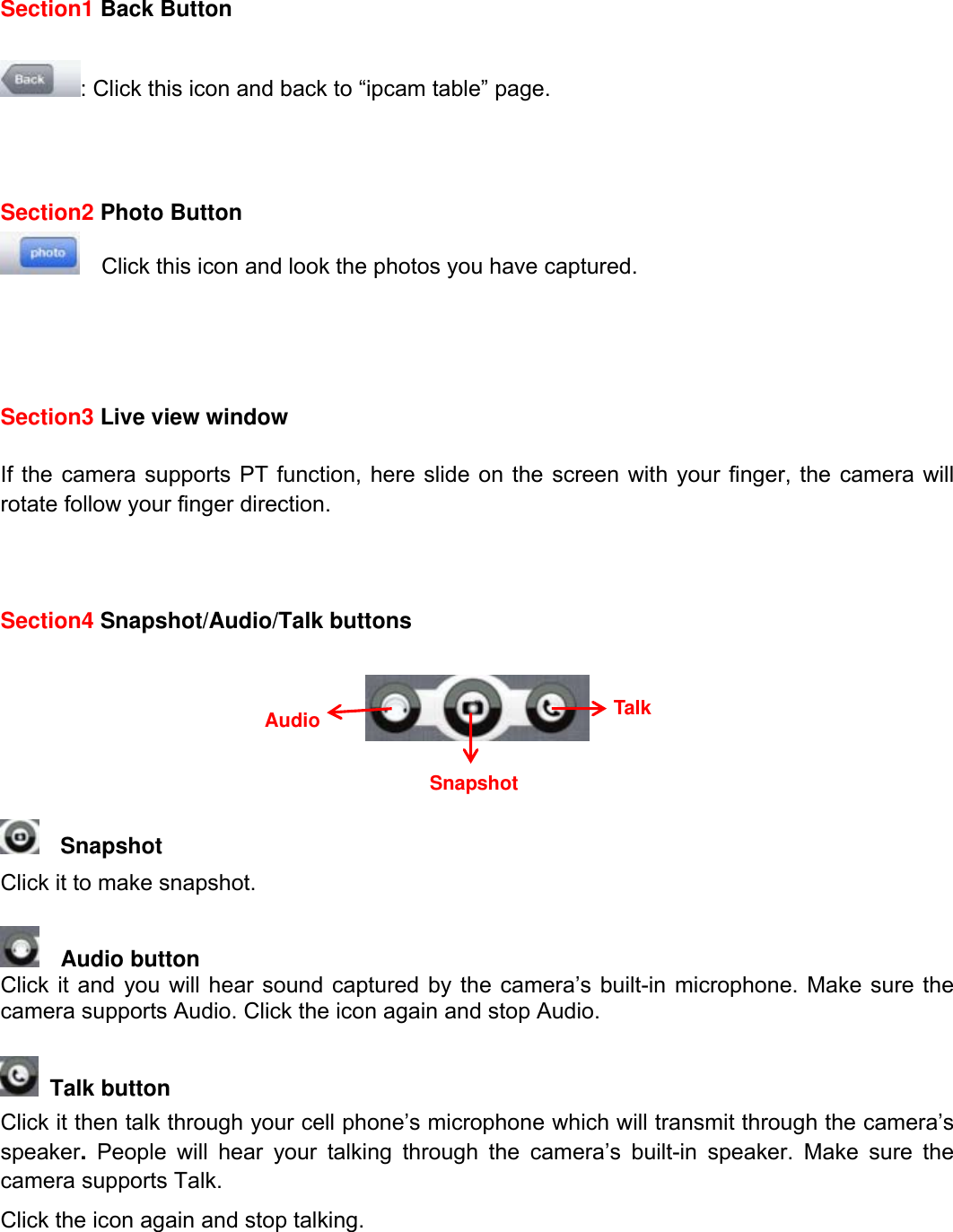                                                        71wwwwww..ffoossccaamm..ccoomm  SShheennzzhheenn  FFoossccaamm  IInntteelllliiggeenntt  TTeecchhnnoollooggyy  CCoo..,,  LLiimmiitteedd  TTeell::  8866  775555  22667744  55666688  FFaaxx::  8866  775555  22667744  55116688                                                                                                                          71           Section1 Back Button  : Click this icon and back to &ldquo;ipcam table&rdquo; page.    Section2 Photo Button     Click this icon and look the photos you have captured.     Section3 Live view window  If the camera supports PT function, here slide on the screen with your finger, the camera will rotate follow your finger direction.      Section4 Snapshot/Audio/Talk buttons       Snapshot   Click it to make snapshot.     Audio button   Click it and you will hear sound captured by the camera&rsquo;s built-in microphone. Make sure the camera supports Audio. Click the icon again and stop Audio.   Talk button   Click it then talk through your cell phone&rsquo;s microphone which will transmit through the camera&rsquo;s speaker. People will hear your talking through the camera&rsquo;s built-in speaker. Make sure the camera supports Talk. Click the icon again and stop talking.    Talk Snapshot Audio 