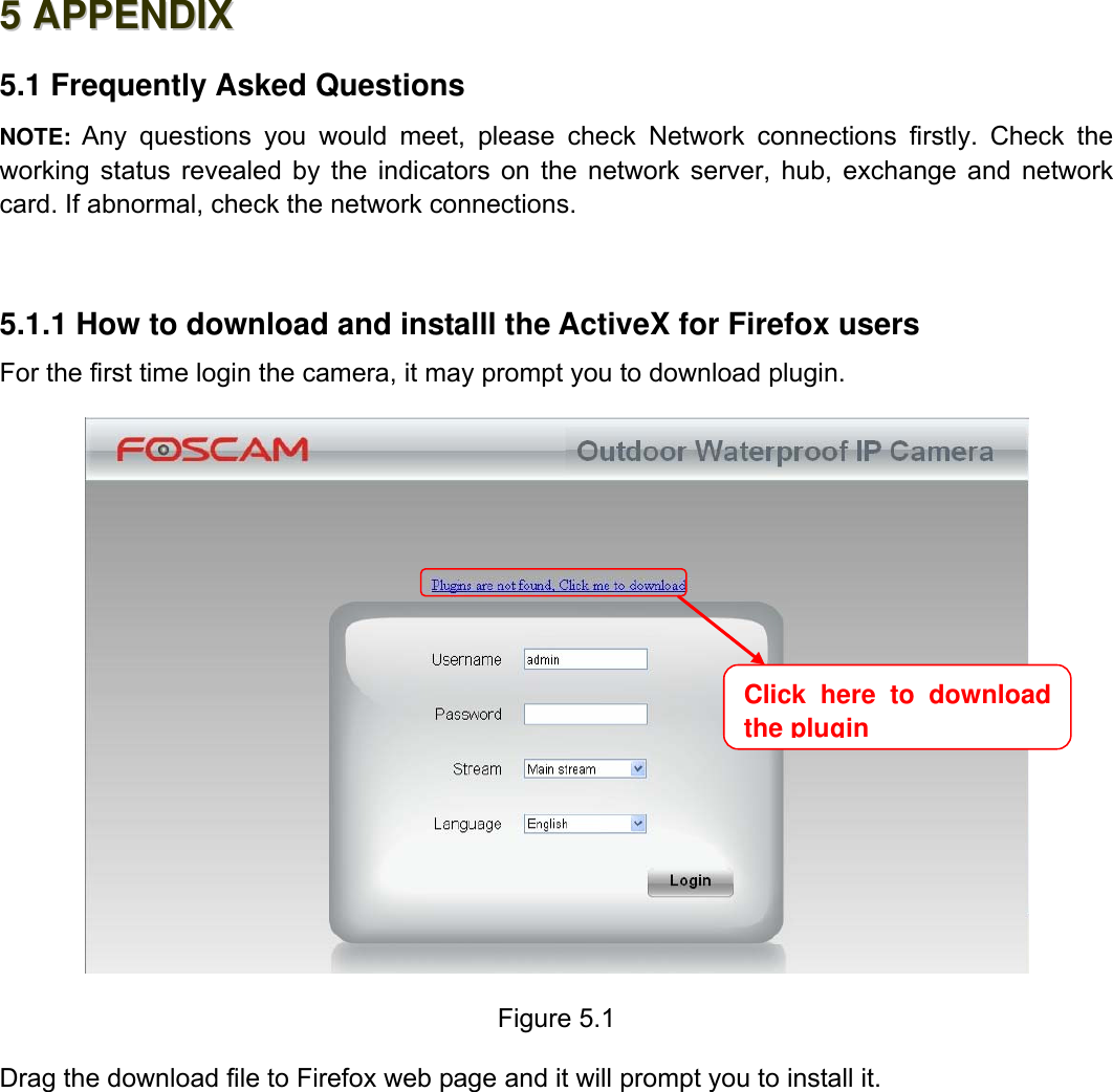                                                        72wwwwww..ffoossccaamm..ccoomm  SShheennzzhheenn  FFoossccaamm  IInntteelllliiggeenntt  TTeecchhnnoollooggyy  CCoo..,,  LLiimmiitteedd  TTeell::  8866  775555  22667744  55666688  FFaaxx::  8866  775555  22667744  55116688                                                                                                                          72           55  AAPPPPEENNDDIIXX  5.1 Frequently Asked Questions NOTE: Any questions you would meet, please check Network connections firstly. Check the working status revealed by the indicators on the network server, hub, exchange and network card. If abnormal, check the network connections.  5.1.1 How to download and installl the ActiveX for Firefox users  For the first time login the camera, it may prompt you to download plugin.    Figure 5.1  Drag the download file to Firefox web page and it will prompt you to install it.  Click here to download the plugin