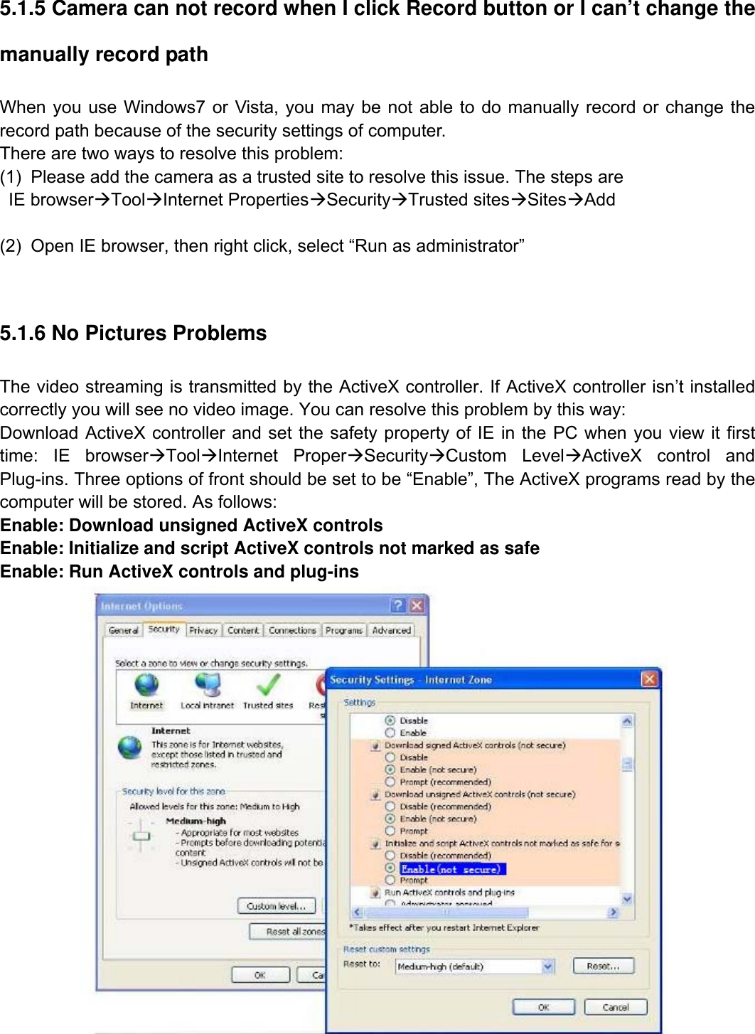                                                        76wwwwww..ffoossccaamm..ccoomm  SShheennzzhheenn  FFoossccaamm  IInntteelllliiggeenntt  TTeecchhnnoollooggyy  CCoo..,,  LLiimmiitteedd  TTeell::  8866  775555  22667744  55666688  FFaaxx::  8866  775555  22667744  55116688                                                                                                                          76           5.1.5 Camera can not record when I click Record button or I can&rsquo;t change the manually record path When you use Windows7 or Vista, you may be not able to do manually record or change the record path because of the security settings of computer.   There are two ways to resolve this problem: (1)  Please add the camera as a trusted site to resolve this issue. The steps are  IE browser&AElig;Tool&AElig;Internet Properties&AElig;Security&AElig;Trusted sites&AElig;Sites&AElig;Add  (2)  Open IE browser, then right click, select &ldquo;Run as administrator&rdquo;  5.1.6 No Pictures Problems The video streaming is transmitted by the ActiveX controller. If ActiveX controller isn&rsquo;t installed correctly you will see no video image. You can resolve this problem by this way: Download ActiveX controller and set the safety property of IE in the PC when you view it first time: IE browser&AElig;Tool&AElig;Internet Proper&AElig;Security&AElig;Custom Level&AElig;ActiveX control and Plug-ins. Three options of front should be set to be &ldquo;Enable&rdquo;, The ActiveX programs read by the computer will be stored. As follows: Enable: Download unsigned ActiveX controls Enable: Initialize and script ActiveX controls not marked as safe Enable: Run ActiveX controls and plug-ins  