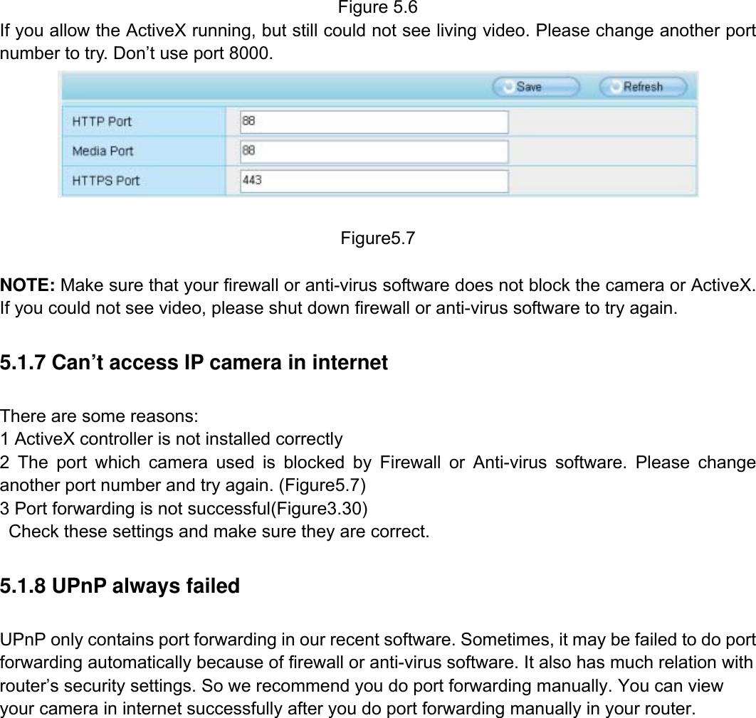                                                        77wwwwww..ffoossccaamm..ccoomm  SShheennzzhheenn  FFoossccaamm  IInntteelllliiggeenntt  TTeecchhnnoollooggyy  CCoo..,,  LLiimmiitteedd  TTeell::  8866  775555  22667744  55666688  FFaaxx::  8866  775555  22667744  55116688                                                                                                                          77           Figure 5.6 If you allow the ActiveX running, but still could not see living video. Please change another port number to try. Don&rsquo;t use port 8000.   Figure5.7  NOTE: Make sure that your firewall or anti-virus software does not block the camera or ActiveX. If you could not see video, please shut down firewall or anti-virus software to try again. 5.1.7 Can&rsquo;t access IP camera in internet There are some reasons: 1 ActiveX controller is not installed correctly   2 The port which camera used is blocked by Firewall or Anti-virus software. Please change another port number and try again. (Figure5.7)   3 Port forwarding is not successful(Figure3.30)     Check these settings and make sure they are correct. 5.1.8 UPnP always failed UPnP only contains port forwarding in our recent software. Sometimes, it may be failed to do port forwarding automatically because of firewall or anti-virus software. It also has much relation with router&rsquo;s security settings. So we recommend you do port forwarding manually. You can view your camera in internet successfully after you do port forwarding manually in your router.             