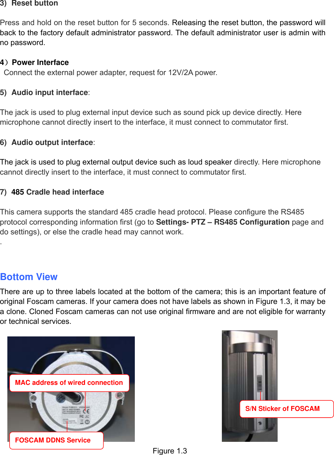                                                        7wwwwww..ffoossccaamm..ccoomm  SShheennzzhheenn  FFoossccaamm  IInntteelllliiggeenntt  TTeecchhnnoollooggyy  CCoo..,,  LLiimmiitteedd  TTeell::  8866  775555  22667744  55666688  FFaaxx::  8866  775555  22667744  55116688                                                                                                                          7             3) Reset button    Press and hold on the reset button for 5 seconds. Releasing the reset button, the password will back to the factory default administrator password. The default administrator user is admin with no password.    4）Power Interface    Connect the external power adapter, request for 12V/2A power.  5)  Audio input interface:  The jack is used to plug external input device such as sound pick up device directly. Here microphone cannot directly insert to the interface, it must connect to commutator first.  6)  Audio output interface:  The jack is used to plug external output device such as loud speaker directly. Here microphone cannot directly insert to the interface, it must connect to commutator first.  7)  485 Cradle head interface  This camera supports the standard 485 cradle head protocol. Please configure the RS485 protocol corresponding information first (go to Settings- PTZ &ndash; RS485 Configuration page and do settings), or else the cradle head may cannot work.   .   Bottom View There are up to three labels located at the bottom of the camera; this is an important feature of original Foscam cameras. If your camera does not have labels as shown in Figure 1.3, it may be a clone. Cloned Foscam cameras can not use original firmware and are not eligible for warranty or technical services.                             Figure 1.3 MAC address of wired connection FOSCAM DDNS Service S/N Sticker of FOSCAM