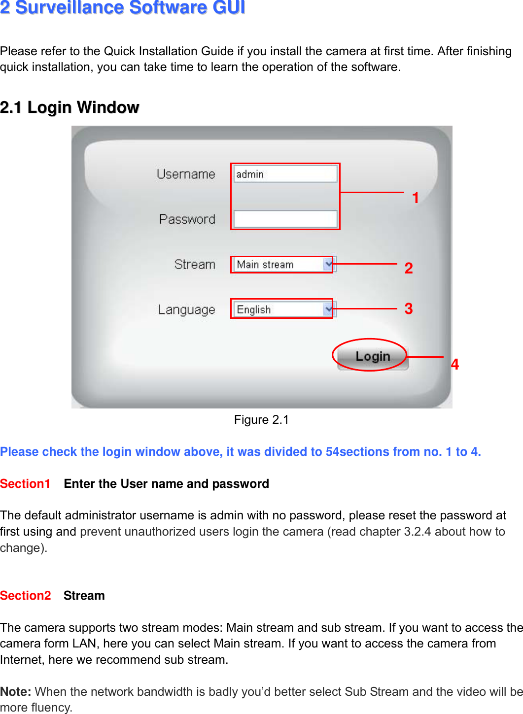                                                        8wwwwww..ffoossccaamm..ccoomm  SShheennzzhheenn  FFoossccaamm  IInntteelllliiggeenntt  TTeecchhnnoollooggyy  CCoo..,,  LLiimmiitteedd  TTeell::  8866  775555  22667744  55666688  FFaaxx::  8866  775555  22667744  55116688                                                                                                                          8             22  SSuurrvveeiillllaannccee  SSooffttwwaarree  GGUUII  Please refer to the Quick Installation Guide if you install the camera at first time. After finishing quick installation, you can take time to learn the operation of the software.  22..11  LLooggiinn  WWiinnddooww   Figure 2.1  Please check the login window above, it was divided to 54sections from no. 1 to 4.  Section1  Enter the User name and password  The default administrator username is admin with no password, please reset the password at first using and prevent unauthorized users login the camera (read chapter 3.2.4 about how to change).     Section2  Stream  The camera supports two stream modes: Main stream and sub stream. If you want to access the camera form LAN, here you can select Main stream. If you want to access the camera from Internet, here we recommend sub stream.    Note: When the network bandwidth is badly you&rsquo;d better select Sub Stream and the video will be more fluency.  2 3 4 1 
