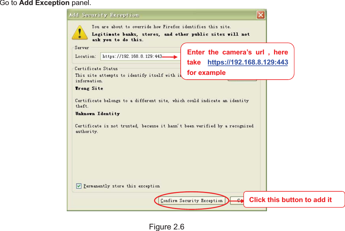 10wwww.foscam.coww.foscam.commShenzhenShenzhen FoscamFoscam IntelligentIntelligent TechnologyTechnology Co.,Co., LimitedLimitedTel:Tel: 8686 755755 26742674 56685668 Fax:Fax: 8686 755755 26742674 51685168 10Go to Add Exception panel.Figure 2.6Enter the camera&rsquo;s url , heretake https://192.168.8.129:443forexampleClick this button to add it