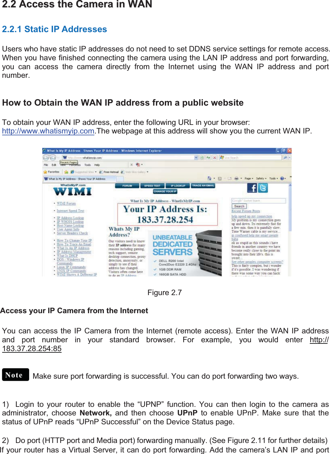 11wwww.foscam.coww.foscam.commShenzhenShenzhen FoscamFoscam IntelligentIntelligent TechnologyTechnology Co.,Co., LimitedLimitedTel:Tel: 8686 755755 26742674 56685668 Fax:Fax: 8686 755755 26742674 51685168 112.2.22AccessAccess thethe CameraCamera inin WANWAN2.2.1 Static IP AddressesUsers who have static IP addresses do not need to set DDNS service settings for remote access.When you have finished connecting the camera using the LAN IP address and port forwarding,you can access the camera directly from the Internet using the WAN IP address and portnumber.How to Obtain the WAN IP address from a public websiteTo obtain your WAN IP address, enter the following URL in your browser:http://www.whatismyip.com.The webpage at this address will show you the current WAN IP.Figure 2.7Access your IP Camera from the InternetYou can access the IP Camera from the Internet (remote access). Enter the WAN IP addressand port number in your standard browser. For example, you would enter http://183.37.28.254:85Make sure port forwarding is successful. You can do port forwarding two ways.1) Login to yourrouterto enable the &ldquo;UPNP&rdquo; function. You can then login to the camera asadministrator, choose Network, and then choose UPnP to enable UPnP. Make sure that thestatus of UPnP reads &ldquo;UPnP Successful&rdquo; on the Device Status page.2) Do port (HTTP port and Media port) forwarding manually. (See Figure 2.11 for further details)If your router has a Virtual Server, it can do port forwarding. Add the camera&rsquo;s LAN IP and portNote