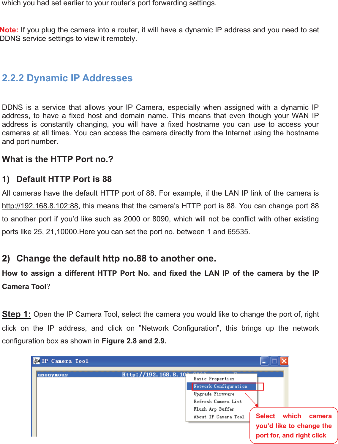 12wwww.foscam.coww.foscam.commShenzhenShenzhen FoscamFoscam IntelligentIntelligent TechnologyTechnology Co.,Co., LimitedLimitedTel:Tel: 8686 755755 26742674 56685668 Fax:Fax: 8686 755755 26742674 51685168 12which you had set earlier to your router&rsquo;s port forwarding settings.Note: If you plug the camera into a router, it will have a dynamic IP address and you need to setDDNS service settings to view it remotely.2.2.2 Dynamic IP AddressesDDNS is a service that allows your IP Camera, especially when assigned with a dynamic IPaddress, to have a fixed host and domain name. This means that even though your WAN IPaddress is constantly changing, you will have a fixed hostname you can use to access yourcameras at all times. You can access the camera directly from the Internet using the hostnameand port number.What is the HTTP Port no.?1) Default HTTP Port is 88All cameras have the default HTTP port of 88. For example, if the LAN IP link of the camera ishttp://192.168.8.102:88, this means that the camera&rsquo;s HTTP port is 88. You can change port 88to another port if you&rsquo;d like such as 2000 or 8090, which will not be conflict with other existingports like 25, 21,10000.Here you can set the port no. between 1 and 65535.2) Change the default http no.88 to another one.How to assign a different HTTP Port No. and fixed the LAN IP of the camera by the IPCamera Tool˛Step 1: Open the IP Camera Tool, select the camera you would like to change the port of, rightclick on the IP address, and click on &rdquo;Network Configuration&rdquo;, this brings up the networkconfiguration box as shown in Figure 2.8 and 2.9.Select which camerayou&rsquo;d like to change theport for, and right click