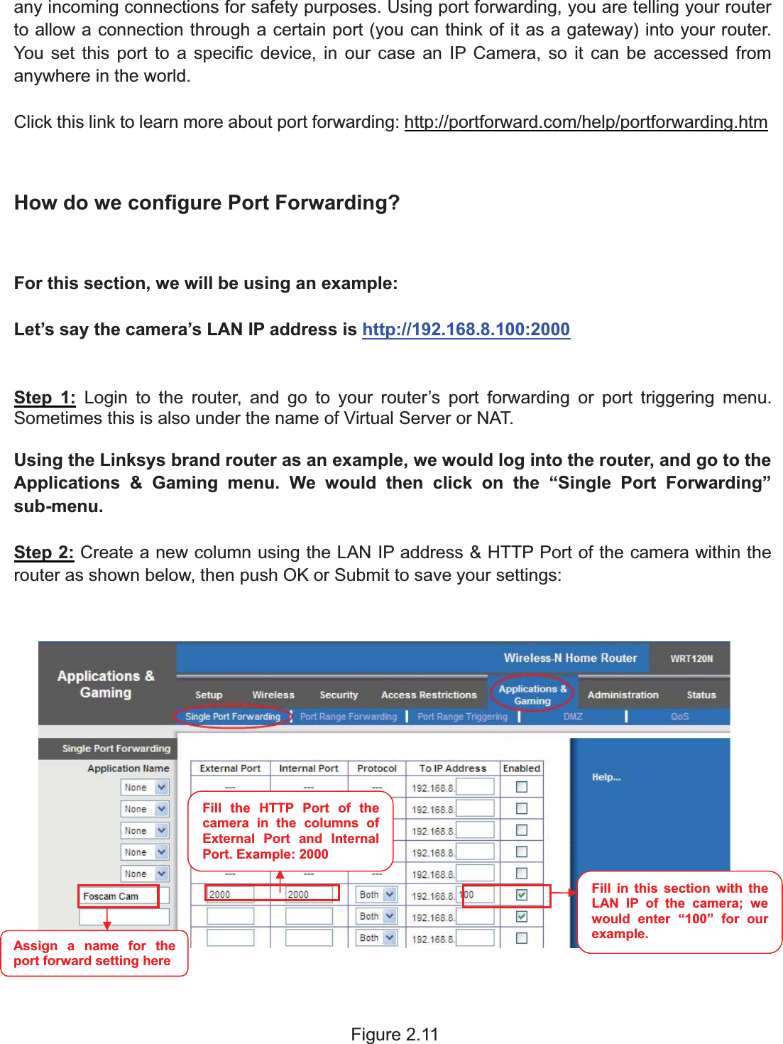 14wwww.foscam.coww.foscam.commShenzhenShenzhen FoscamFoscam IntelligentIntelligent TechnologyTechnology Co.,Co., LimitedLimitedTel:Tel: 8686 755755 26742674 56685668 Fax:Fax: 8686 755755 26742674 51685168 14any incoming connections for safety purposes. Using port forwarding, you are telling your routerto allow a connection through a certain port (you can think of it as a gateway) into your router.You set this port to a specific device, in our case an IP Camera, so it can be accessed fromanywhere in the world.Click this link to learn more about port forwarding: http://portforward.com/help/portforwarding.htmHow do we configure Port Forwarding?For this section, we will be using an example:Let&rsquo;s say the camera&rsquo;s LAN IP address is http://192.168.8.100:2000Step 1: Login to the router, and go to your router&rsquo;s port forwarding or port triggering menu.Sometimes this is also under the name of Virtual Server or NAT.Using the Linksys brand router as an example, we would log into the router, and go to theApplications &amp; Gaming menu. We would then click on the &ldquo;Single Port Forwarding&rdquo;sub-menu.Step 2: Create a new column using the LAN IP address &amp; HTTP Port of the camera within therouter as shown below, then push OK or Submit to save your settings:Figure 2.11Fill the HTTP Port of thecamera in the columns ofExternal Port and InternalPort. Example: 2000Fill in this section with theLAN IP of the camera; wewould enter &ldquo;100&rdquo; for ourexample.Assign a name for theport forward setting here