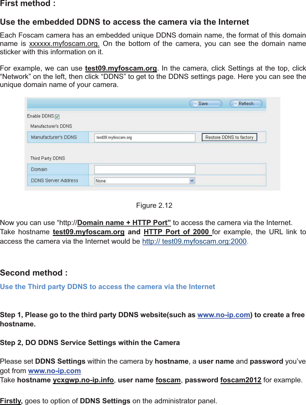 15wwww.foscam.coww.foscam.commShenzhenShenzhen FoscamFoscam IntelligentIntelligent TechnologyTechnology Co.,Co., LimitedLimitedTel:Tel: 8686 755755 26742674 56685668 Fax:Fax: 8686 755755 26742674 51685168 15First method :Use the embedded DDNS to access the camera via the InternetEach Foscam camera has an embedded unique DDNS domain name, the format of this domainname is xxxxxx.myfoscam.org. On the bottom of the camera, you can see the domain namesticker with this information on it.For example, we can use test09.myfoscam.org. In the camera, click Settings at the top, click&ldquo;Network&rdquo; on the left, then click &ldquo;DDNS&rdquo; to get to the DDNS settings page. Here you can see theunique domain name of your camera.Figure 2.12Now you can use &ldquo;http://Domain name + HTTP Port&rdquo; to access the camera via the Internet.Take hostname test09.myfoscam.org and HTTP Port of 2000 for example, the URL link toaccess the camera via the Internet would be http:// test09.myfoscam.org:2000.Second method :Use the Third party DDNS to access the camera via the InternetStep 1, Please go to the third party DDNS website(such as www.no-ip.com) to create a freehostname.Step 2, DO DDNS Service Settings within the CameraPlease set DDNS Settings within the camera by hostname,auser name and password you&rsquo;vegot from www.no-ip.comTake hostname ycxgwp.no-ip.info,user name foscam,password foscam2012 for example.Firstly, goes to option of DDNS Settings on the administrator panel.