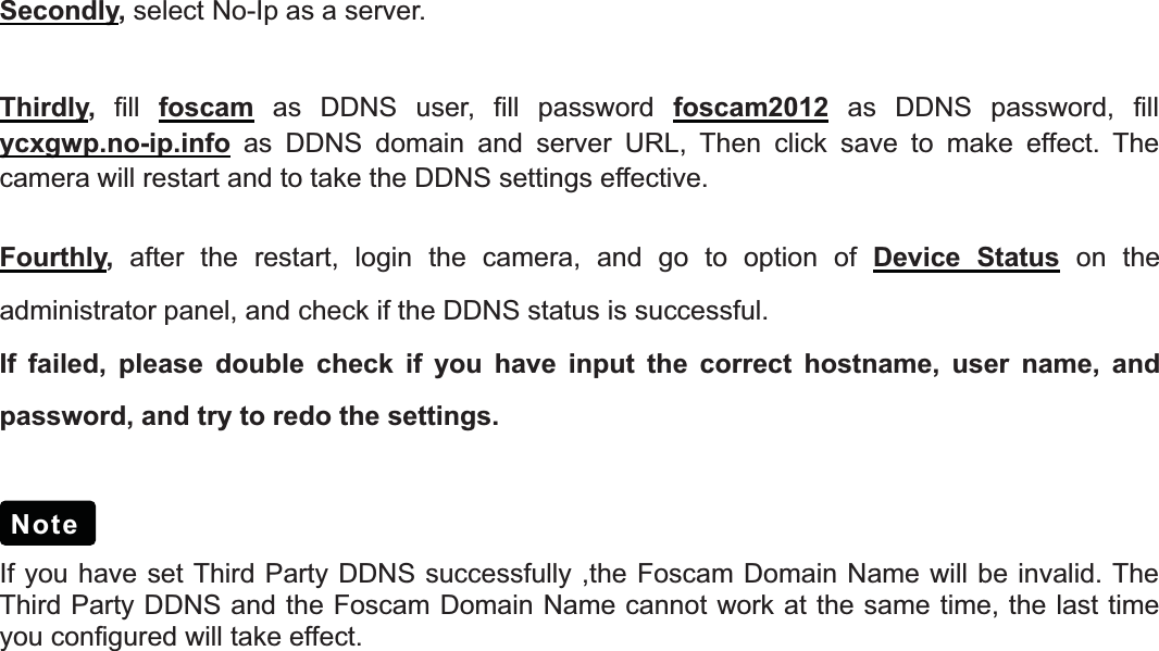 16wwww.foscam.coww.foscam.commShenzhenShenzhen FoscamFoscam IntelligentIntelligent TechnologyTechnology Co.,Co., LimitedLimitedTel:Tel: 8686 755755 26742674 56685668 Fax:Fax: 8686 755755 26742674 51685168 16Secondly,select No-Ip as a server.Thirdly,fill foscam as DDNS user, fill password foscam2012 as DDNS password, fillycxgwp.no-ip.info as DDNS domain and server URL, Then click save to make effect. Thecamera will restart and to take the DDNS settings effective.Fourthly,after the restart, login the camera, and go to option of Device Status on theadministrator panel, and check if the DDNS status is successful.If failed, please double check if you have input the correct hostname, user name, andpassword, and try to redo the settings.If you have set Third Party DDNS successfully ,the Foscam Domain Name will be invalid. TheThird Party DDNS and the Foscam Domain Name cannot work at the same time, the last timeyou configured will take effect.Note