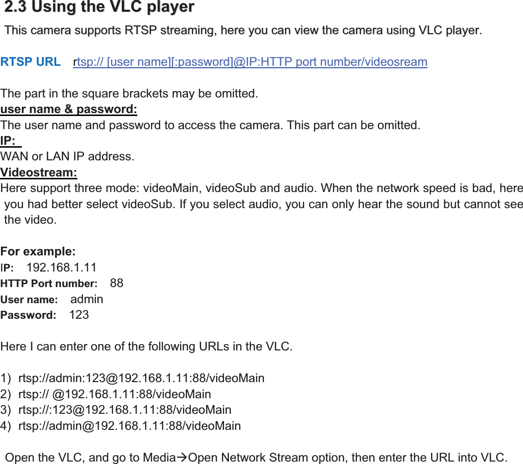 17wwww.foscam.coww.foscam.commShenzhenShenzhen FoscamFoscam IntelligentIntelligent TechnologyTechnology Co.,Co., LimitedLimitedTel:Tel: 8686 755755 26742674 56685668 Fax:Fax: 8686 755755 26742674 51685168 172.2.33UsingUsing thethe VLCVLC playerplayerThisThis cameracamera supportssupports RTSPRTSP streaming,streaming, herehere youyou cancan viewview thethe cameracamera usingusing VLCVLC player.player.RTSP URL rtsp:// [user name][:password]@IP:HTTP port number/videosreamThe part in the square brackets may be omitted.user name &amp; password:The user name and password to access the camera. This part can be omitted.IP:WAN or LAN IP address.Videostream:Here support three mode: videoMain, videoSub and audio. When the network speed is bad, hereyou had better select videoSub. If you select audio, you can only hear the sound but cannot seethe video.For example:IP: 192.168.1.11HTTP Port number: 88User name: adminPassword: 123Here I can enter one of the following URLs in the VLC.1) rtsp://admin:123@192.168.1.11:88/videoMain2) rtsp:// @192.168.1.11:88/videoMain3) rtsp://:123@192.168.1.11:88/videoMain4) rtsp://admin@192.168.1.11:88/videoMainOpen the VLC, and go to Media&AElig;Open Network Stream option, then enter the URL into VLC.