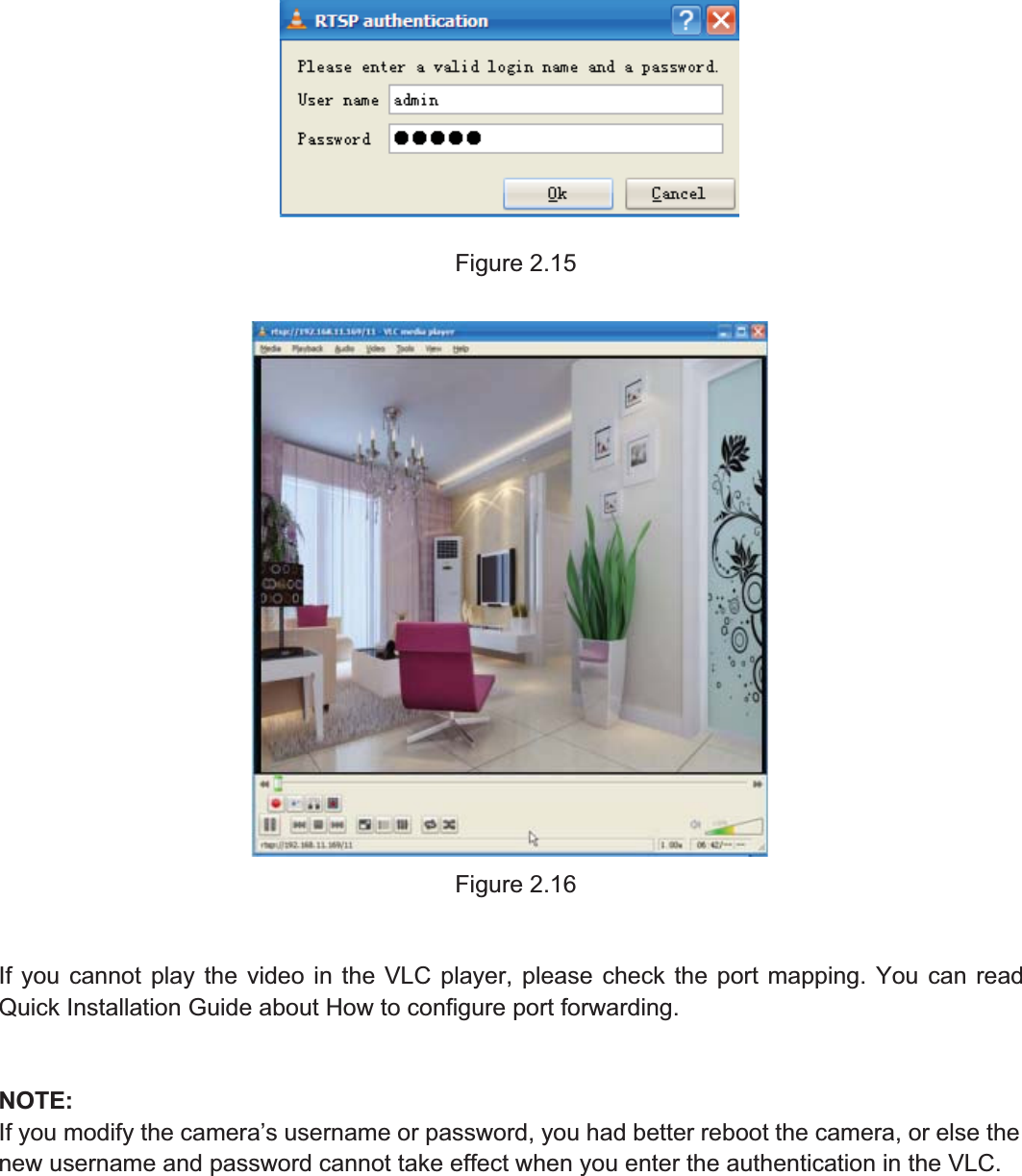19wwww.foscam.coww.foscam.commShenzhenShenzhen FoscamFoscam IntelligentIntelligent TechnologyTechnology Co.,Co., LimitedLimitedTel:Tel: 8686 755755 26742674 56685668 Fax:Fax: 8686 755755 26742674 51685168 19Figure 2.15Figure 2.16If you cannot play the video in the VLC player, please check the port mapping. You can readQuick Installation Guide about How to configure port forwarding.NOTE:If you modify the camera&rsquo;s username or password, you had better reboot the camera, or else thenew username and password cannot take effect when you enter the authentication in the VLC.