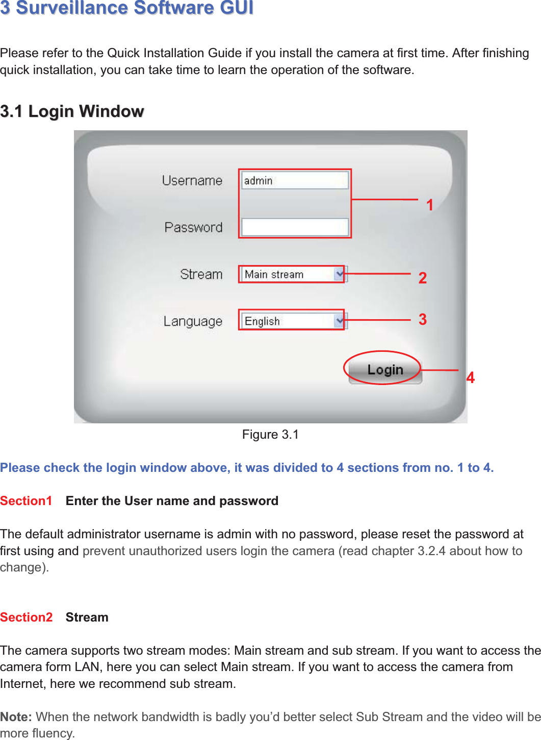 20wwww.foscam.coww.foscam.commShenzhenShenzhen FoscamFoscam IntelligentIntelligent TechnologyTechnology Co.,Co., LimitedLimitedTel:Tel: 8686 755755 26742674 56685668 Fax:Fax: 8686 755755 26742674 51685168 2033SurveillanceSurveillance SoftwareSoftware GUIGUIPlease refer to the Quick Installation Guide if you install the camera at first time. After finishingquick installation, you can take time to learn the operation of the software.3.13.1 LoginLogin WindowWindowFigure 3.1Please check the login window above, it was divided to 4 sections from no. 1 to 4.Section1 Enter the User name and passwordThe default administrator username is admin with no password, please reset the password atfirst using and prevent unauthorized users login the camera (read chapter 3.2.4 about how tochange).Section2 StreamThe camera supports two stream modes: Main stream and sub stream. If you want to access thecamera form LAN, here you can select Main stream. If you want to access the camera fromInternet, here we recommend sub stream.Note: When the network bandwidth is badly you&rsquo;d better select Sub Stream and the video will bemore fluency.2341
