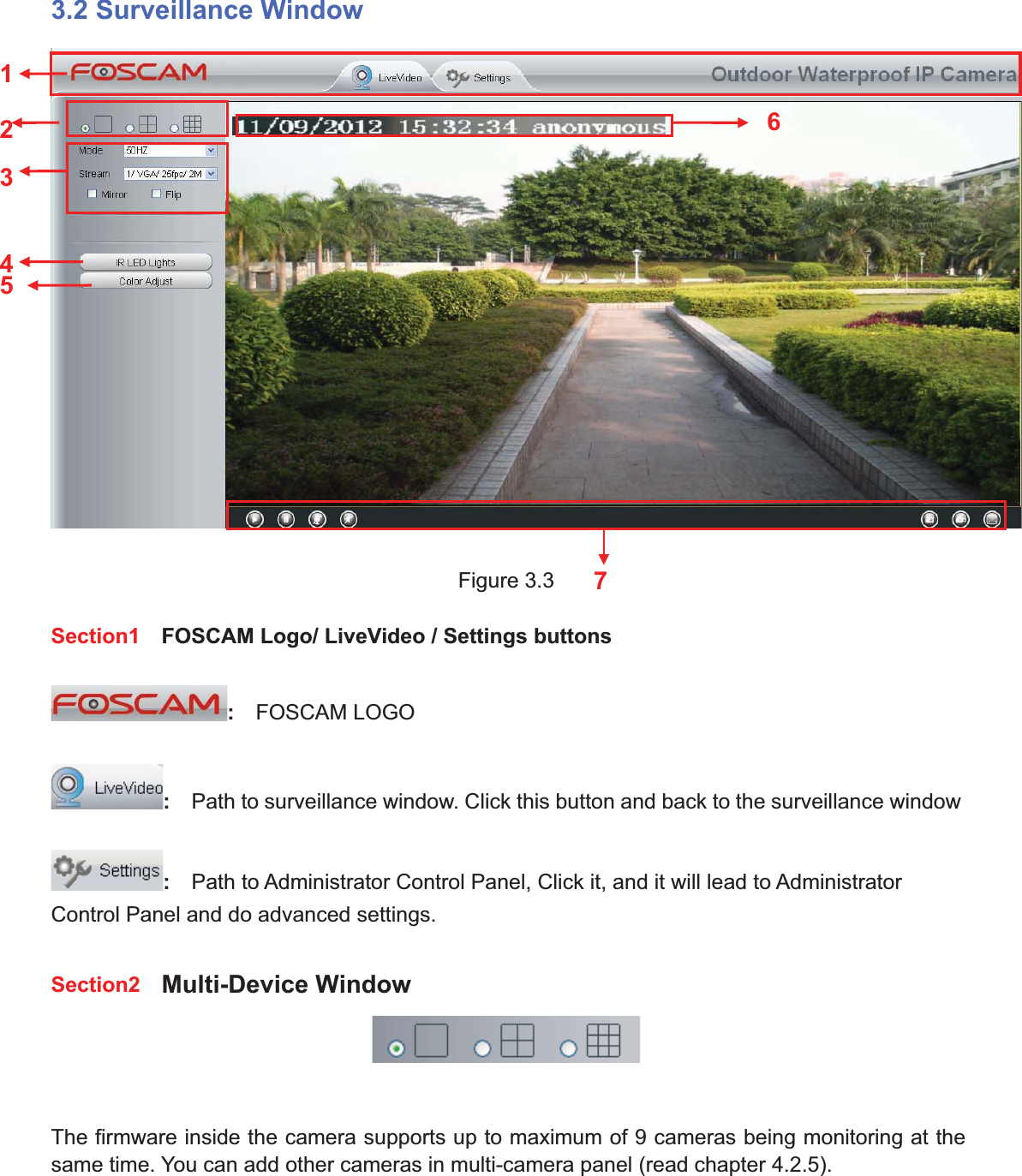 22wwww.foscam.coww.foscam.commShenzhenShenzhen FoscamFoscam IntelligentIntelligent TechnologyTechnology Co.,Co., LimitedLimitedTel:Tel: 8686 755755 26742674 56685668 Fax:Fax: 8686 755755 26742674 51685168 223.2 Surveillance WindowFigure 3.3Section1 FOSCAM Logo/ LiveVideo / Settings buttons:FOSCAM LOGO:Path to surveillance window. Click this button and back to the surveillance window:Path to Administrator Control Panel, Click it, and it will lead to AdministratorControl Panel and do advanced settings.Section2 Multi-Device WindowThe firmware inside the camera supports up to maximum of 9 cameras being monitoring at thesame time. You can add other cameras in multi-camera panel (read chapter 4.2.5).1247356