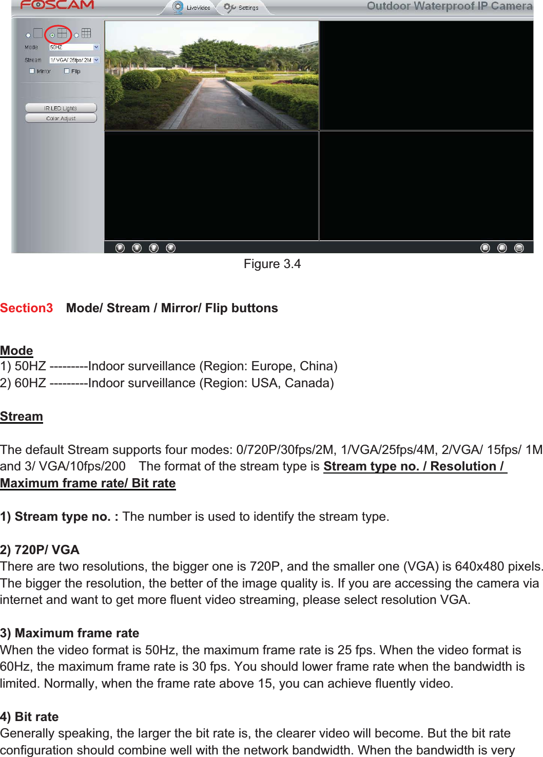 23wwww.foscam.coww.foscam.commShenzhenShenzhen FoscamFoscam IntelligentIntelligent TechnologyTechnology Co.,Co., LimitedLimitedTel:Tel: 8686 755755 26742674 56685668 Fax:Fax: 8686 755755 26742674 51685168 23Figure 3.4Section3 Mode/ Stream / Mirror/ Flip buttonsMode1) 50HZ ---------Indoor surveillance (Region: Europe, China)2) 60HZ ---------Indoor surveillance (Region: USA, Canada)StreamThe default Stream supports four modes: 0/720P/30fps/2M, 1/VGA/25fps/4M, 2/VGA/ 15fps/ 1Mand 3/ VGA/10fps/200 The format of the stream type is Stream type no. / Resolution /Maximum frame rate/ Bit rate1) Stream type no. : The number is used to identify the stream type.2) 720P/ VGAThere are two resolutions, the bigger one is 720P, and the smaller one (VGA) is 640x480 pixels.The bigger the resolution, the better of the image quality is. If you are accessing the camera viainternet and want to get more fluent video streaming, please select resolution VGA.3) Maximum frame rateWhen the video format is 50Hz, the maximum frame rate is 25 fps. When the video format is60Hz, the maximum frame rate is 30 fps. You should lower frame rate when the bandwidth islimited. Normally, when the frame rate above 15, you can achieve fluently video.4) Bit rateGenerally speaking, the larger the bit rate is, the clearer video will become. But the bit rateconfiguration should combine well with the network bandwidth. When the bandwidth is very