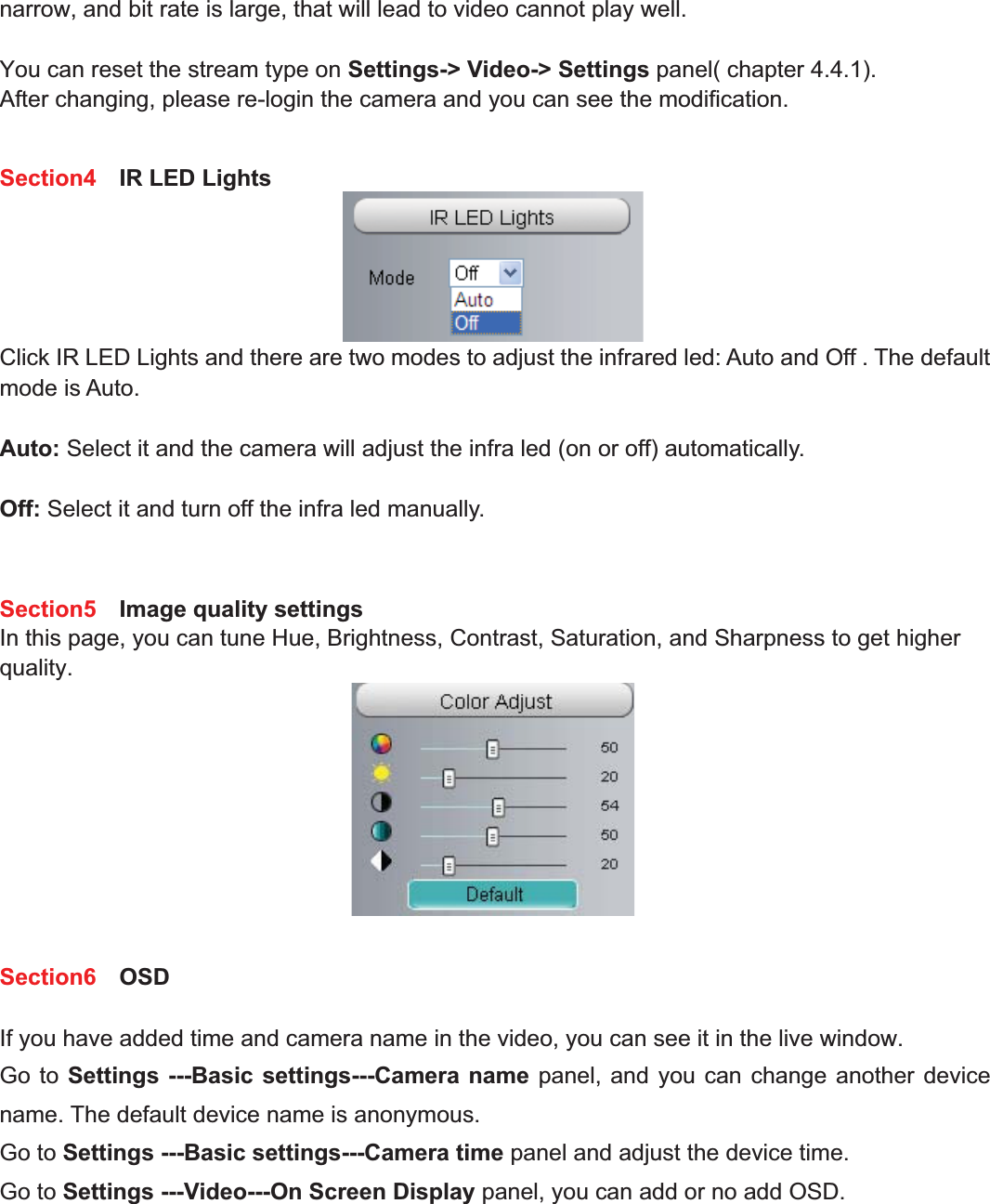 24wwww.foscam.coww.foscam.commShenzhenShenzhen FoscamFoscam IntelligentIntelligent TechnologyTechnology Co.,Co., LimitedLimitedTel:Tel: 8686 755755 26742674 56685668 Fax:Fax: 8686 755755 26742674 51685168 24narrow, and bit rate is large, that will lead to video cannot play well.You can reset the stream type on Settings-> Video-> Settings panel( chapter 4.4.1).After changing, please re-login the camera and you can see the modification.Section4 IR LED LightsClick IR LED Lights and there are two modes to adjust the infrared led: Auto and Off . The defaultmode is Auto.Auto: Select it and the camera will adjust the infra led (on or off) automatically.Off: Select it and turn off the infra led manually.Section5 Image quality settingsIn this page, you can tune Hue, Brightness, Contrast, Saturation, and Sharpness to get higherquality.Section6 OSDIf you have added time and camera name in the video, you can see it in the live window.Go to Settings ---Basic settings---Camera name panel, and you can change another devicename. The default device name is anonymous.Go to Settings ---Basic settings---Camera time panel and adjust the device time.Go to Settings ---Video---On Screen Display panel, you can add or no add OSD.