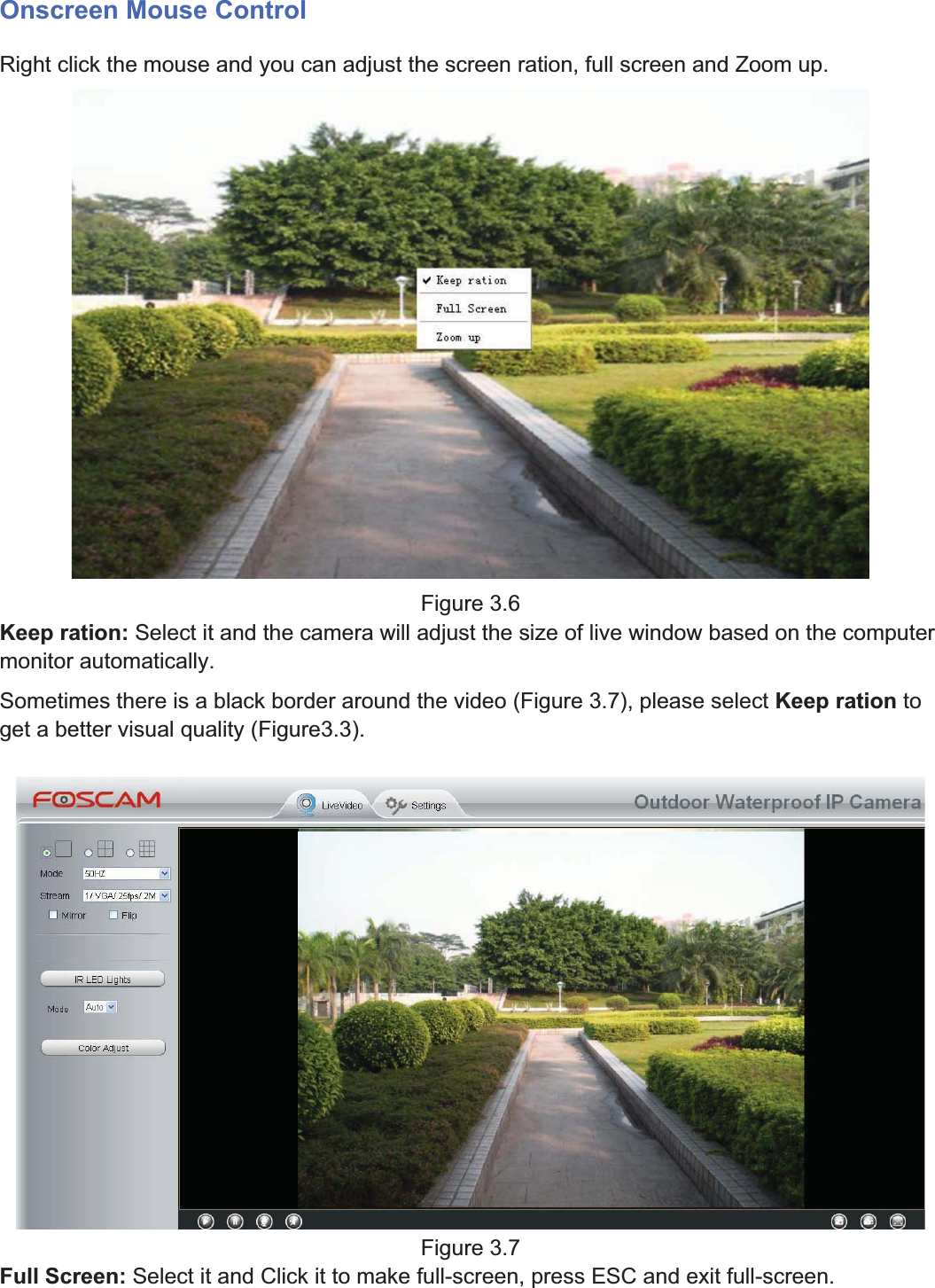 26wwww.foscam.coww.foscam.commShenzhenShenzhen FoscamFoscam IntelligentIntelligent TechnologyTechnology Co.,Co., LimitedLimitedTel:Tel: 8686 755755 26742674 56685668 Fax:Fax: 8686 755755 26742674 51685168 26Onscreen Mouse ControlRight click the mouse and you can adjust the screen ration, full screen and Zoom up.Figure 3.6Keep ration: Select it and the camera will adjust the size of live window based on the computermonitor automatically.Sometimes there is a black border around the video (Figure 3.7), please select Keep ration toget a better visual quality (Figure3.3).Figure 3.7Full Screen: Select it and Click it to make full-screen, press ESC and exit full-screen.