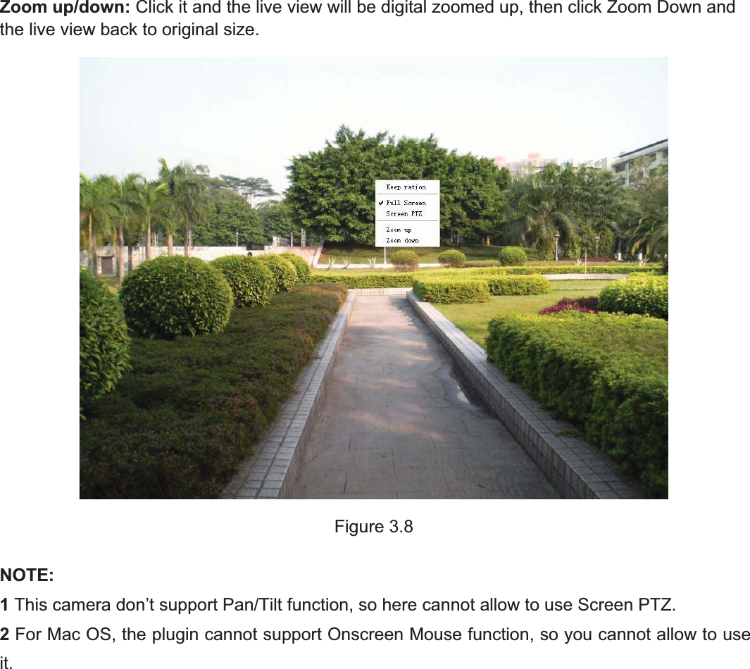 27wwww.foscam.coww.foscam.commShenzhenShenzhen FoscamFoscam IntelligentIntelligent TechnologyTechnology Co.,Co., LimitedLimitedTel:Tel: 8686 755755 26742674 56685668 Fax:Fax: 8686 755755 26742674 51685168 27Zoom up/down: Click it and the live view will be digital zoomed up, then click Zoom Down andthe live view back to original size.Figure 3.8NOTE:1This camera don&rsquo;t support Pan/Tilt function, so here cannot allow to use Screen PTZ.2For Mac OS, the plugin cannot support Onscreen Mouse function, so you cannot allow to useit.