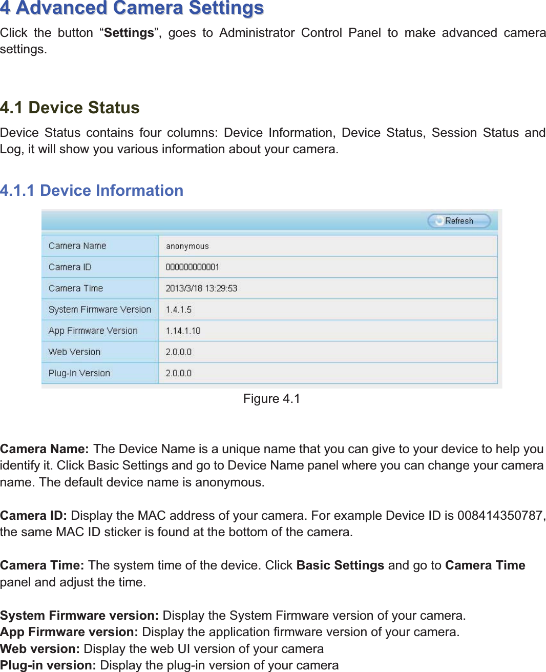 28wwww.foscam.coww.foscam.commShenzhenShenzhen FoscamFoscam IntelligentIntelligent TechnologyTechnology Co.,Co., LimitedLimitedTel:Tel: 8686 755755 26742674 56685668 Fax:Fax: 8686 755755 26742674 51685168 2844AdvancedAdvanced CameraCamera SettingsSettingsClick the button &ldquo;Settings&rdquo;, goes to Administrator Control Panel to make advanced camerasettings.4.1 Device StatusDevice Status contains four columns: Device Information, Device Status, Session Status andLog, it will show you various information about your camera.4.1.1 Device InformationFigure 4.1Camera Name: The Device Name is a unique name that you can give to your device to help youidentify it. Click Basic Settings and go to Device Name panel where you can change your cameraname. The default device name is anonymous.Camera ID: Display the MAC address of your camera. For example Device ID is 008414350787,the same MAC ID sticker is found at the bottom of the camera.Camera Time: The system time of the device. Click Basic Settings and go to Camera Timepanel and adjust the time.System Firmware version: Display the System Firmware version of your camera.App Firmware version: Display the application firmware version of your camera.Web version: Display the web UI version of your cameraPlug-in version: Display the plug-in version of your camera