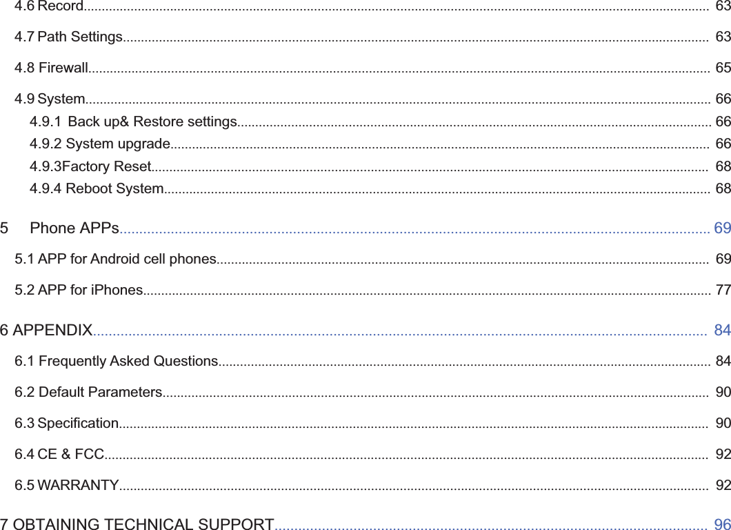 2wwww.foscam.coww.foscam.commShenzhenShenzhen FoscamFoscam IntelligentIntelligent TechnologyTechnology Co.,Co., LimitedLimitedTel:Tel: 8686 755755 26742674 56685668 Fax:Fax: 8686 755755 26742674 51685168 24.6 Record.............................................................................................................................................................................. 634.7 Path Settings................................................................................................................................................................... 634.8 Firewall............................................................................................................................................................................. 654.9 System.............................................................................................................................................................................. 664.9.1 Back up&amp; Restore settings.................................................................................................................................... 664.9.2 System upgrade...................................................................................................................................................... 664.9.3Factory Reset........................................................................................................................................................... 684.9.4 Reboot System........................................................................................................................................................ 685 Phone APPs...................................................................................................................................................... 695.1 APP for Android cell phones......................................................................................................................................... 695.2 APP for iPhones.............................................................................................................................................................. 776 APPENDIX............................................................................................................................................................ 846.1 Frequently Asked Questions......................................................................................................................................... 846.2 Default Parameters........................................................................................................................................................ 906.3 Specification.................................................................................................................................................................... 906.4 CE &amp; FCC........................................................................................................................................................................ 926.5 WARRANTY.................................................................................................................................................................... 927 OBTAINING TECHNICAL SUPPORT.............................................................................................................. 96