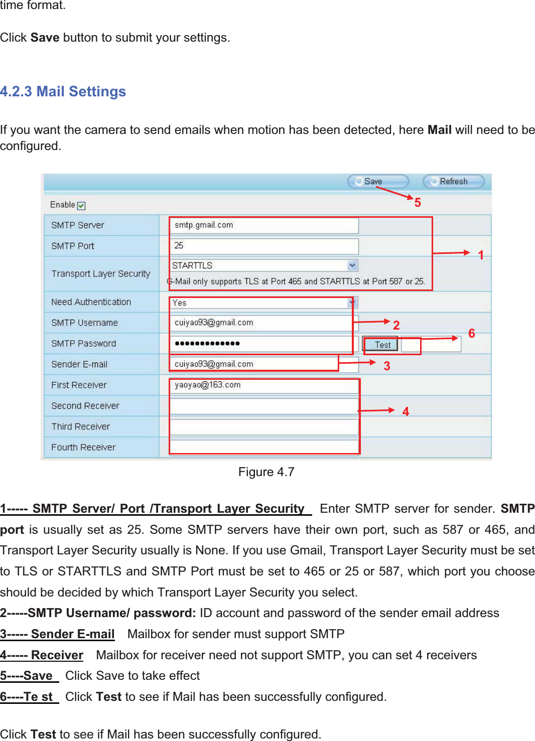 32wwww.foscam.coww.foscam.commShenzhenShenzhen FoscamFoscam IntelligentIntelligent TechnologyTechnology Co.,Co., LimitedLimitedTel:Tel: 8686 755755 26742674 56685668 Fax:Fax: 8686 755755 26742674 51685168 32time format.Click Save button to submit your settings.4.2.3 Mail SettingsIf you want the camera to send emails when motion has been detected, here Mail will need to beconfigured.Figure 4.71----- SMTP Server/ Port /Transport Layer Security Enter SMTP server for sender. SMTPport is usually set as 25. Some SMTP servers have their own port, such as 587 or 465, andTransport Layer Security usually is None. If you use Gmail, Transport Layer Security must be setto TLS or STARTTLS and SMTP Port must be set to 465 or 25 or 587, which port you chooseshould be decided by which Transport Layer Security you select.2-----SMTP Username/ password: ID account and password of the sender email address3----- Sender E-mail Mailbox for sender must support SMTP4----- Receiver Mailbox for receiver need not support SMTP, you can set 4 receivers5----Save Click Save to take effect6----Te st Click Test to see if Mail has been successfully configured.Click Test to see if Mail has been successfully configured.123456