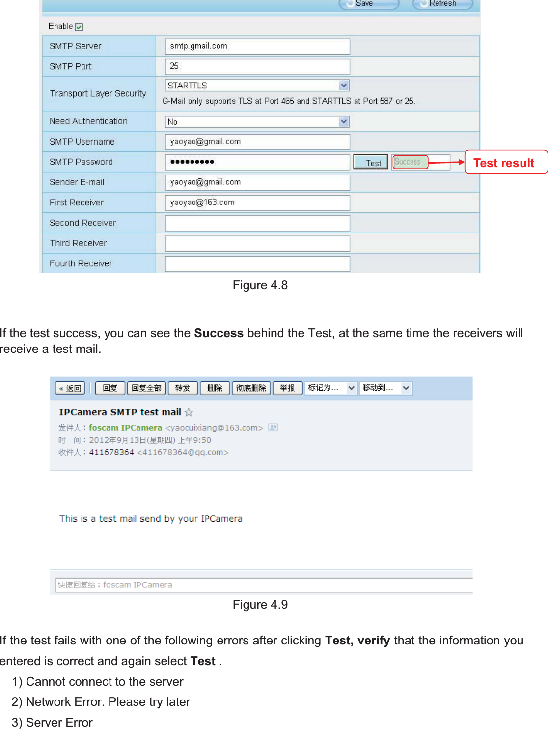 33wwww.foscam.coww.foscam.commShenzhenShenzhen FoscamFoscam IntelligentIntelligent TechnologyTechnology Co.,Co., LimitedLimitedTel:Tel: 8686 755755 26742674 56685668 Fax:Fax: 8686 755755 26742674 51685168 33Figure 4.8If the test success, you can see the Success behind the Test, at the same time the receivers willreceive a test mail.Figure 4.9If the test fails with one of the following errors after clicking Test, verify that the information youentered is correct and again select Test .1) Cannot connect to the server2) Network Error. Please try later3) Server ErrorTest result