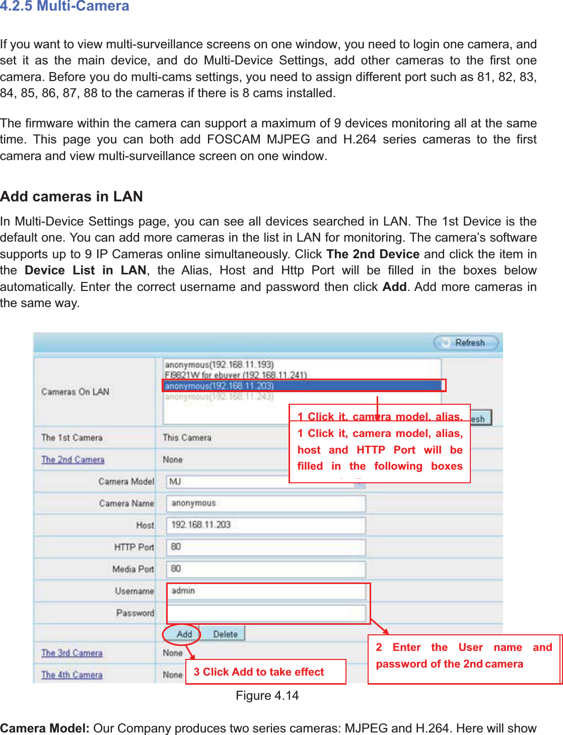 36wwww.foscam.coww.foscam.commShenzhenShenzhen FoscamFoscam IntelligentIntelligent TechnologyTechnology Co.,Co., LimitedLimitedTel:Tel: 8686 755755 26742674 56685668 Fax:Fax: 8686 755755 26742674 51685168 364.2.5 Multi-CameraIf you want to view multi-surveillance screens on one window, you need to login one camera, andset it as the main device, and do Multi-Device Settings, add other cameras to the first onecamera. Before you do multi-cams settings, you need to assign different port such as 81, 82, 83,84, 85, 86, 87, 88 to the cameras if there is 8 cams installed.The firmware within the camera can support a maximum of 9 devices monitoring all at the sametime. This page you can both add FOSCAM MJPEG and H.264 series cameras to the firstcamera and view multi-surveillance screen on one window.Add cameras in LANIn Multi-Device Settings page, you can see all devices searched in LAN. The 1st Device is thedefault one. You can add more cameras in the list in LAN for monitoring. The camera&rsquo;s softwaresupports up to 9 IP Cameras online simultaneously. Click The 2nd Device and click the item inthe Device List in LAN, the Alias, Host and Http Port will be filled in the boxes belowautomatically. Enter the correct username and password then click Add. Add more cameras inthe same way.Figure 4.14Camera Model: Our Company produces two series cameras: MJPEG and H.264. Here will show1 Click it, camera model, alias,host and HTTP Port will befilled in the following boxesautomatically2 Enter the User name andpassword of the 2nd camera3 Click Add to take effect1 Click it, camera model, alias,host and HTTP Port will befilled in the following boxesill2 Enter the User name andpassword of the 2nd camera3 Click Add to take effect