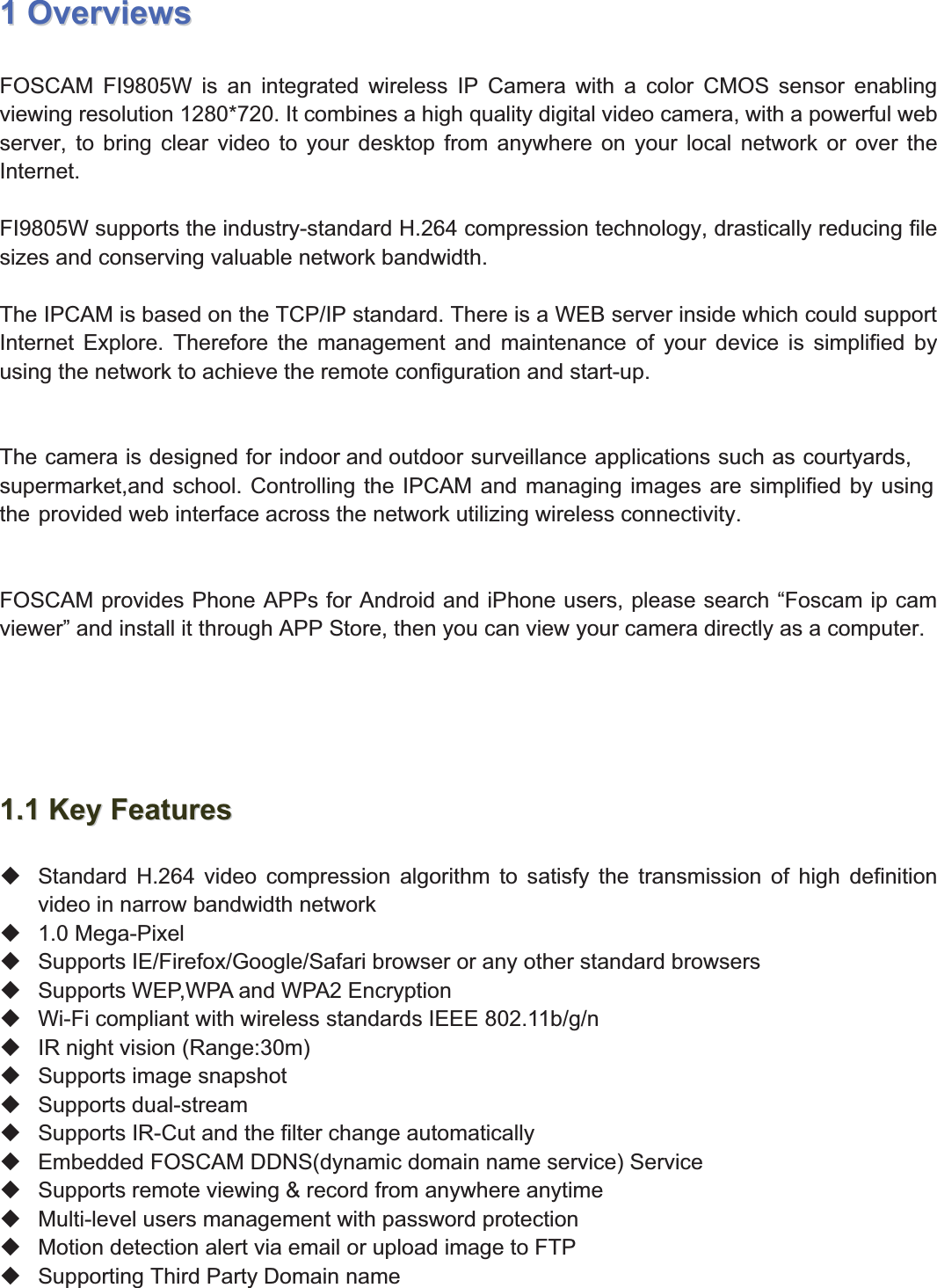 3wwww.foscam.coww.foscam.commShenzhenShenzhen FoscamFoscam IntelligentIntelligent TechnologyTechnology Co.,Co., LimitedLimitedTel:Tel: 8686 755755 26742674 56685668 Fax:Fax: 8686 755755 26742674 51685168 311OverviewsOverviewsFOSCAM FI9805W is an integrated wireless IP Camera with a color CMOS sensor enablingviewing resolution 1280*720. It combines a high quality digital video camera, with a powerful webserver, to bring clear video to your desktop from anywhere on your local network or over theInternet.FI9805W supports the industry-standard H.264 compression technology, drastically reducing filesizes and conserving valuable network bandwidth.The IPCAM is based on the TCP/IP standard. There is a WEB server inside which could supportInternet Explore. Therefore the management and maintenance of your device is simplified byusing the network to achieve the remote configuration and start-up.The camera is designed for indoor and outdoor surveillance applications such as courtyards,supermarket,and school. Controlling the IPCAM and managing images are simplified by usingthe provided web interface across the network utilizing wireless connectivity.FOSCAM provides Phone APPs for Android and iPhone users, please search &ldquo;Foscam ip camviewer&rdquo; and install it through APP Store, then you can view your camera directly as a computer.1.11.1 KeyKey FeaturesFeaturesStandard H.264 video compression algorithm to satisfy the transmission of high definitionvideo in narrow bandwidth network1.0 Mega-PixelSupports IE/Firefox/Google/Safari browser or any other standard browsersSupports WEP,WPA and WPA2 EncryptionWi-Fi compliant with wireless standards IEEE 802.11b/g/nIR night vision (Range:30m)Supports image snapshotSupports dual-streamSupports IR-Cut and the filter change automaticallyEmbedded FOSCAM DDNS(dynamic domain name service) ServiceSupports remote viewing &amp; record from anywhere anytimeMulti-level users management with password protectionMotion detection alert via email or upload image to FTPSupporting Third Party Domain name