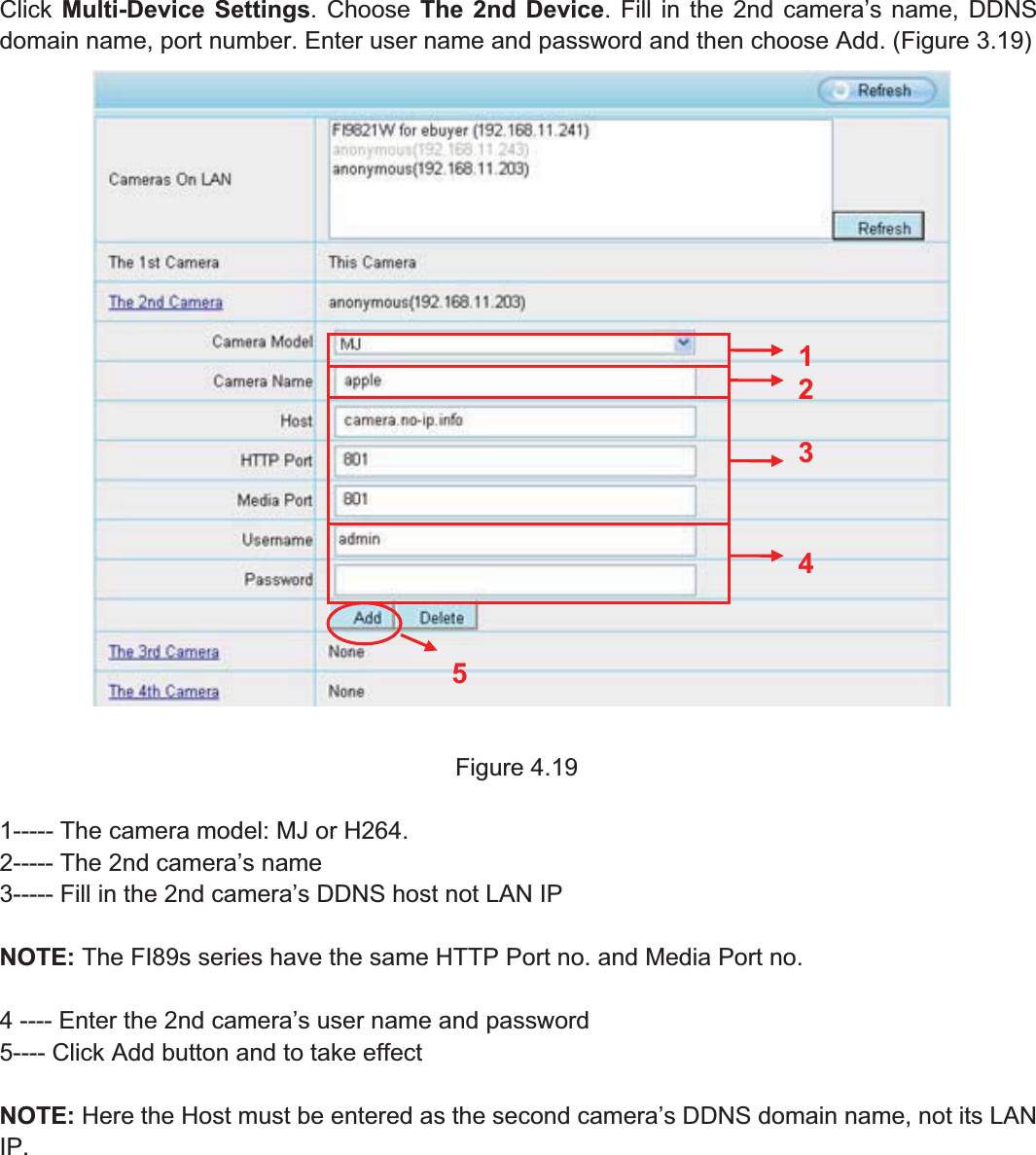 39wwww.foscam.coww.foscam.commShenzhenShenzhen FoscamFoscam IntelligentIntelligent TechnologyTechnology Co.,Co., LimitedLimitedTel:Tel: 8686 755755 26742674 56685668 Fax:Fax: 8686 755755 26742674 51685168 39Click Multi-Device Settings. Choose The 2nd Device. Fill in the 2nd camera&rsquo;s name, DDNSdomain name, port number. Enter user name and password and then choose Add. (Figure 3.19)Figure 4.191----- The camera model: MJ or H264.2----- The 2nd camera&rsquo;s name3----- Fill in the 2nd camera&rsquo;s DDNS host not LAN IPNOTE: The FI89s series have the same HTTP Port no. and Media Port no.4 ---- Enter the 2nd camera&rsquo;s user name and password5---- Click Add button and to take effectNOTE: Here the Host must be entered as the second camera&rsquo;s DDNS domain name, not its LANIP.23451